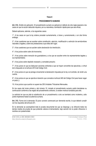 91




                                                    Título II

                                        PROCEDIMIENTO SUMARIO

Art. 312. Ámbito de aplicación. El procedimiento sumario se aplicará en defecto de otra regla especial a los
casos en que la acción deducida requiera, por su naturaleza, tramitación rápida para que sea eficaz.

Deberá aplicarse, además, a los siguientes casos:

1°. A los casos en que la ley ordene proceder sumariamente, o breve y sumariamente, o en otra forma
análoga;

2°. A las cuestiones que se susciten sobre constitución, ejercicio, modificación o extinción de servidumbres
naturales o legales y sobre las prestaciones a que ellas den lugar;

3°. A las cuestiones que se susciten sobre declaración de interdicción;

4°. A los juicios sobre cobro de honorarios;

5°. A los juicios sobre remoción de guardadores y a los que se susciten entre los representantes legales y
sus representados;

6°. A los juicios sobre depósito necesario y comodato precario;

7°. A los juicios en que se deduzcan acciones ordinarias a que se hayan convertido las ejecutivas, a virtud
de lo dispuesto en el artículo 2515 del Código Civil;

8°. A los juicios en que se persiga únicamente la declaración impuesta por la ley o el contrato, de rendir una
cuenta;

9°. A los juicios en que se ejercita el derecho que concede el artículo 945 del Código Civil para hacer cegar
un pozo; y

10. A los juicios cuya cuantía no supere las 250 Unidades Tributarias Mensuales.

En los casos del inciso primero y del número 10, iniciado el procedimiento sumario podrá decretarse su
continuación conforme a las reglas del procedimiento ordinario, si existen motivos fundados para ello.

La solicitud en que se pida la substitución de un procedimiento a otro se tramitará como incidente y sólo
podrá impetrarse hasta la audiencia sumaria.

Art. 313. Forma de la demanda. El juicio sumario comenzará por demanda escrita, la que deberá cumplir
con los requisitos del artículo 231.

En la demanda se acompañará toda la prueba documental de que se disponga y se ofrecerá todos los
demás medios de prueba de que pretenda valerse el demandante, bajo sanción de no poder ofrecerse ni
rendirse con posterioridad.


ESCUELA DE DERECHO                                                                 Universidad Arturo Prat
http://derecho-unapvic.blogspot.com                                                            Victoria - Chile
 