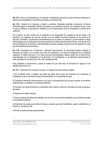 92




Art. 314. Control de admisibilidad de la demanda. Presentada la demanda sumaria el tribunal efectuará un
examen de admisibilidad en los términos previstos en el artículo 236.

Art. 315.- Traslado de la demanda y citación a audiencia. Declarada admisible la demanda, el tribunal
conferirá traslado al demandado citando a las partes a una audiencia sumaria, con indicación de día y hora
en que se realizará. La demanda se notificará con a lo menos quince días de anticipación a la fecha de la
audiencia.

En la citación se hará constar que la audiencia no se suspenderá por inasistencia de las partes y se
advertirá a los litigantes que han de concurrir con los medios de prueba ofrecidos en sus escritos de
discusión. Asimismo, se prevendrá al demandante que si no asiste a la audiencia y el demandado no alega
interés legítimo en la continuación del proceso para que se dicte sentencia sobre el fondo, se le tendrá en el
acto por desistido de la demanda, imponiéndosele las costas causadas. Igual sanción será aplicable en caso
de existir demanda reconvencional.

Art. 316. Contestación de la demanda y demanda reconvencional. El demandado deberá contestar la
demanda por escrito, con al menos cinco días de anticipación a la fecha de realización de la audiencia
respectiva. Si desea reconvenir, en el caso que ésta sea procedente, deberá hacerlo de la misma forma,
conjuntamente con la contestación de la demanda. A la contestación y a la demanda reconvencional le
serán aplicables los artículos 234, 239 y 250, respectivamente.

Sólo procederá la reconvención, cuando la materia de que trate ésta, se encuentre en alguna de las
hipótesis del artículo 312.

Art. 317.-. Desarrollo de la audiencia sumaria. La audiencia sumaria tendrá por objeto:

1) Oír la relación breve y sintética, que harán las partes ante el juez, del contenido de la demanda, la
contestación y de la reconvención que se haya deducido, en sus respectivos casos.

2) Contestar la demanda reconvencional, en su caso. Las excepciones que se hayan opuesto se tramitarán
conjuntamente y se fallarán en la sentencia definitiva.

3) Promover, por parte del tribunal, la conciliación total o parcial, conforme a las bases que éste proponga a
las partes.

4) Determinar el objeto del juicio.

5) Fijar los hechos que deben ser probados, así como las convenciones probatorias que las partes acuerden
y que apruebe el tribunal.

6) Determinar las prueba que recibirá el tribunal y aquellas que serán inadmisibles, según lo señalado en el
numeral 8° del artículo 254.

6) Rendir la prueba ofrecida oportunamente.




ESCUELA DE DERECHO                                                                 Universidad Arturo Prat
http://derecho-unapvic.blogspot.com                                                            Victoria - Chile
 
