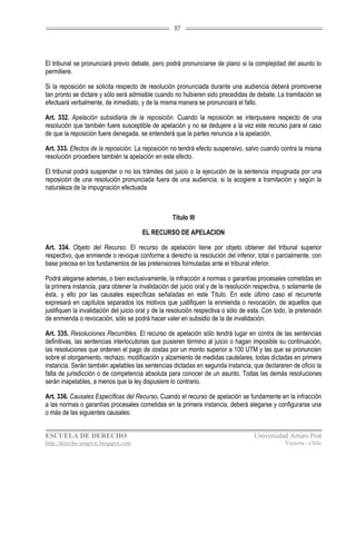 97




El tribunal se pronunciará previo debate, pero podrá pronunciarse de plano si la complejidad del asunto lo
permitiere.

Si la reposición se solicita respecto de resolución pronunciada durante una audiencia deberá promoverse
tan pronto se dictare y sólo será admisible cuando no hubieren sido precedidas de debate. La tramitación se
efectuará verbalmente, de inmediato, y de la misma manera se pronunciará el fallo.

Art. 332. Apelación subsidiaria de la reposición. Cuando la reposición se interpusiere respecto de una
resolución que también fuere susceptible de apelación y no se dedujere a la vez este recurso para el caso
de que la reposición fuere denegada, se entenderá que la partes renuncia a la apelación.

Art. 333. Efectos de la reposición. La reposición no tendrá efecto suspensivo, salvo cuando contra la misma
resolución procediere también la apelación en este efecto.

El tribunal podrá suspender o no los trámites del juicio o la ejecución de la sentencia impugnada por una
reposición de una resolución pronunciada fuera de una audiencia, si la acogiere a tramitación y según la
naturaleza de la impugnación efectuada



                                                    Título III

                                       EL RECURSO DE APELACION

Art. 334. Objeto del Recurso. El recurso de apelación tiene por objeto obtener del tribunal superior
respectivo, que enmiende o revoque conforme a derecho la resolución del inferior, total o parcialmente, con
base precisa en los fundamentos de las pretensiones formuladas ante el tribunal inferior.

Podrá alegarse además, o bien exclusivamente, la infracción a normas o garantías procesales cometidas en
la primera instancia, para obtener la invalidación del juicio oral y de la resolución respectiva, o solamente de
ésta, y ello por las causales específicas señaladas en este Título. En este último caso el recurrente
expresará en capítulos separados los motivos que justifiquen la enmienda o revocación, de aquellos que
justifiquen la invalidación del juicio oral y de la resolución respectiva o sólo de esta. Con todo, la pretensión
de enmienda o revocación, sólo se podrá hacer valer en subsidio de la de invalidación.

Art. 335. Resoluciones Recurribles. El recurso de apelación sólo tendrá lugar en contra de las sentencias
definitivas, las sentencias interlocutorias que pusieren término al juicio o hagan imposible su continuación,
las resoluciones que ordenen el pago de costas por un monto superior a 100 UTM y las que se pronuncien
sobre el otorgamiento, rechazo, modificación y alzamiento de medidas cautelares, todas dictadas en primera
instancia. Serán también apelables las sentencias dictadas en segunda instancia, que declararen de oficio la
falta de jurisdicción o de competencia absoluta para conocer de un asunto. Todas las demás resoluciones
serán inapelables, a menos que la ley dispusiere lo contrario.

Art. 336. Causales Específicas del Recurso. Cuando el recurso de apelación se fundamente en la infracción
a las normas o garantías procesales cometidas en la primera instancia, deberá alegarse y configurarse una
o más de las siguientes causales:


ESCUELA DE DERECHO                                                                   Universidad Arturo Prat
http://derecho-unapvic.blogspot.com                                                               Victoria - Chile
 