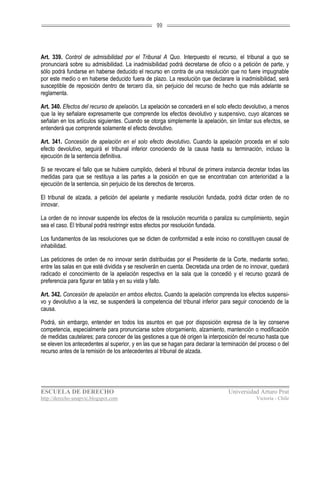 99




Art. 339. Control de admisibilidad por el Tribunal A Quo. Interpuesto el recurso, el tribunal a quo se
pronunciará sobre su admisibilidad. La inadmisibilidad podrá decretarse de oficio o a petición de parte, y
sólo podrá fundarse en haberse deducido el recurso en contra de una resolución que no fuere impugnable
por este medio o en haberse deducido fuera de plazo. La resolución que declarare la inadmisibilidad, será
susceptible de reposición dentro de tercero día, sin perjuicio del recurso de hecho que más adelante se
reglamenta.

Art. 340. Efectos del recurso de apelación. La apelación se concederá en el solo efecto devolutivo, a menos
que la ley señalare expresamente que comprende los efectos devolutivo y suspensivo, cuyo alcances se
señalan en los artículos siguientes. Cuando se otorga simplemente la apelación, sin limitar sus efectos, se
entenderá que comprende solamente el efecto devolutivo.

Art. 341. Concesión de apelación en el solo efecto devolutivo. Cuando la apelación proceda en el solo
efecto devolutivo, seguirá el tribunal inferior conociendo de la causa hasta su terminación, incluso la
ejecución de la sentencia definitiva.

Si se revocare el fallo que se hubiere cumplido, deberá el tribunal de primera instancia decretar todas las
medidas para que se restituya a las partes a la posición en que se encontraban con anterioridad a la
ejecución de la sentencia, sin perjuicio de los derechos de terceros.

El tribunal de alzada, a petición del apelante y mediante resolución fundada, podrá dictar orden de no
innovar.

La orden de no innovar suspende los efectos de la resolución recurrida o paraliza su cumplimiento, según
sea el caso. El tribunal podrá restringir estos efectos por resolución fundada.

Los fundamentos de las resoluciones que se dicten de conformidad a este inciso no constituyen causal de
inhabilidad.

Las peticiones de orden de no innovar serán distribuidas por el Presidente de la Corte, mediante sorteo,
entre las salas en que esté dividida y se resolverán en cuenta. Decretada una orden de no innovar, quedará
radicado el conocimiento de la apelación respectiva en la sala que la concedió y el recurso gozará de
preferencia para figurar en tabla y en su vista y fallo.

Art. 342. Concesión de apelación en ambos efectos. Cuando la apelación comprenda los efectos suspensi-
vo y devolutivo a la vez, se suspenderá la competencia del tribunal inferior para seguir conociendo de la
causa.

Podrá, sin embargo, entender en todos los asuntos en que por disposición expresa de la ley conserve
competencia, especialmente para pronunciarse sobre otorgamiento, alzamiento, mantención o modificación
de medidas cautelares; para conocer de las gestiones a que dé origen la interposición del recurso hasta que
se eleven los antecedentes al superior, y en las que se hagan para declarar la terminación del proceso o del
recurso antes de la remisión de los antecedentes al tribunal de alzada.




ESCUELA DE DERECHO                                                               Universidad Arturo Prat
http://derecho-unapvic.blogspot.com                                                          Victoria - Chile
 