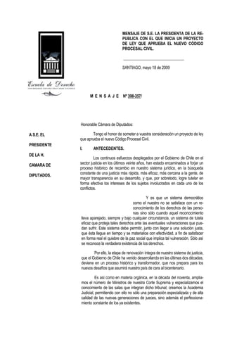 MENSAJE DE S.E. LA PRESIDENTA DE LA RE-
                                        PUBLICA CON EL QUE INICIA UN PROYECTO
                                        DE LEY QUE APRUEBA EL NUEVO CÓDIGO
                                        PROCESAL CIVIL.

                                         _______________________________

                                        SANTIAGO, mayo 18 de 2009




                   M E N S A J E Nº 398-357/




             Honorable Cámara de Diputados:

A S.E. EL            Tengo el honor de someter a vuestra consideración un proyecto de ley
             que aprueba el nuevo Código Procesal Civil.
PRESIDENTE
             I.      ANTECEDENTES.
DE LA H.
                      Los continuos esfuerzos desplegados por el Gobierno de Chile en el
CAMARA DE    sector justicia en los últimos veinte años, han estado encaminados a forjar un
             proceso histórico de recambio en nuestro sistema jurídico, en la búsqueda
DIPUTADOS.   constante de una justicia más rápida, más eficaz, más cercana a la gente, de
             mayor transparencia en su desarrollo, y que, por sobretodo, logre tutelar en
             forma efectiva los intereses de los sujetos involucrados en cada uno de los
             conflictos.

                                                        Y es que un sistema democrático
                                               como el nuestro no se satisface con un re-
                                               conocimiento de los derechos de las perso-
                                               nas sino sólo cuando aquel reconocimiento
              lleva aparejado, siempre y bajo cualquier circunstancia, un sistema de tutela
              eficaz que proteja tales derechos ante las eventuales vulneraciones que pue-
              dan sufrir. Este sistema debe permitir, junto con llegar a una solución justa,
              que ésta llegue en tiempo y se materialice con efectividad, a fin de satisfacer
              en forma real el quiebre de la paz social que implica tal vulneración. Sólo así
              se reconoce la verdadera existencia de los derechos.

                      Por ello, la etapa de renovación íntegra de nuestro sistema de justicia,
              que el Gobierno de Chile ha venido desarrollando en las últimas dos décadas,
              deviene en un proceso histórico y transformador, que nos prepara para los
              nuevos desafíos que asumirá nuestro país de cara al bicentenario.

                       Es así como en materia orgánica, en la década del noventa, amplia-
              mos el número de Ministros de nuestra Corte Suprema y especializamos el
              conocimiento de las salas que integran dicho tribunal; creamos la Academia
              Judicial, permitiendo con ello no sólo una preparación especializada y de alta
              calidad de las nuevas generaciones de jueces, sino además el perfecciona-
              miento constante de los ya existentes.
 