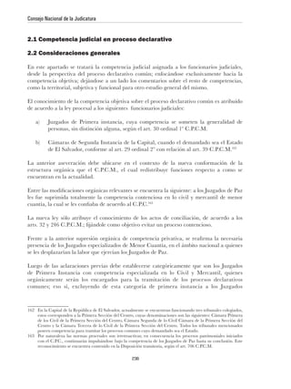 Consejo Nacional de la Judicatura


2.1 Competencia judicial en proceso declarativo

2.2 Consideraciones generales




                                                                                                           162




encuentran en la actualidad.


les fue suprimida totalmente la competencia contenciosa en lo civil y mercantil de menor
                                                               163




162



    poseen competencia para tramitar los procesos comunes cuyo demandado sea el Estado.
163 Por naturaleza las normas procesales son irretroactivas; en consecuencia los procesos patrimoniales iniciados



                                                      236
 