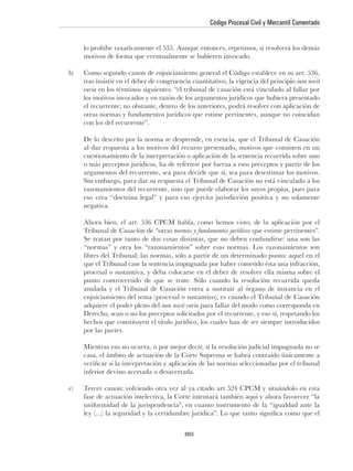 Código Procesal Civil y Mercantil Comentado




                                                                                iura novit
curia



con los del recurrente”.



cuestionamiento de la interpretación o aplicación de la sentencia recurrida sobre uno




negativa.


Tribunal de Casación de “otras normas y fundamentos jurídicos

“normas” y otra los “razonamientos” sobre esas normas. Los razonamientos son




anulada y el Tribunal de Casación entra a sustituir al órgano de instancia en el

                            iura novit curia para fallar del modo como corresponda en


por las partes.




inferior devino acertada o desacertada.




                                     603
 