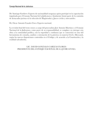 Consejo Nacional de la Judicatura


Dr. Santiago Garderes: Experto de nacionalidad uruguaya quien participó en la capacitación

de destacados juristas en la selección de Magistrados y Jueces civiles y mercantiles.

Dr. Oscar Antonio Canales Cisco: Experto nacional.


Nacional de la Judicatura, como parte de su responsabilidad, se complace en entregar esta

herramienta de consulta, análisis y orientación de la práctica en materia Civil y Mercantil,
según las nuevas disposiciones contenidas en el Código y de acuerdo a la Constitución y la
realidad salvadoreña.


                  LIC. DAVID GONZALO CABEZAS FLORES
           PRESIDENTE DEL CONSEJO NACIONAL DE LA JUDICATURA
 