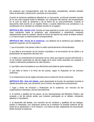 los reclamos que correspondieren ante los tribunales competentes; decidirá también
sobre el decomiso y destrucción, previstos en la ley penal.

Cuando la sentencia establezca falsedad de un documento, el tribunal mandará inscribir
en el una nota marginal sobre la falsedad, con indicación del tribunal, del procedimiento
en el cual se dicto la sentencia y de la fecha de su pronunciamiento. Cuando el
documento esté inscrito en un registro oficial, o cuando determine una constancia o su
modificación en él, también se mandará inscribir en el registro.

ARTICULO 393.- Acción civil. Cuando se haya ejercido la acción civil y la pretensión se
haya mantenido hasta la sentencia, sea condenatoria o absolutoria, resolverá
expresamente sobre la cuestión, fijando la forma de reponer las cosas al estado anterior
o, si fuera el caso, la indemnización correspondiente.

ARTICULO 394.- Vicios de la sentencia. Los defectos de la sentencia que habilitan la
apelación especial, son los siguientes:

1. que el acusado o las partes civiles no estén suficientemente individualizados.

2. que falte la enunciación de los hechos imputados o la enunciación de los daños y la
presentación de reparación del acto civil.

3. si falta o es contradictoria la motivación de los votos que haga la mayoría del tribunal, o
no se hubieren observado en ella las reglas de la sana critica razonada con respecto a
medios o elementos probatorios de valor decisivo.

4. que falte o sea incompleta en sus elementos esenciales la parte resolutiva.

5. que falte la fecha o la firma de los jueces, según lo dispuesto en los artículos
anteriores.

6. la inobservancia de las reglas previstas para la redacción de las sentencias.

ARTICULO 395.- Acta del debate. quien desempeñe la función de secretario durante el
debate levantará acta, que contendrá, por lo menos, las siguientes enumeraciones:

1. lugar y fecha de iniciación y finalización de la audiencia, con mención de las
suspensiones ordenadas y de las reanudaciones.

2. el nombre y apellido de los jueces, de los representantes del Ministerio Publico, del
acusado y de las demás partes que hubieren participado en el debate, incluyendo
defensor o mandatario.

3. el desarrollo del debate, con mención de los nombres y apellidos de los testigos,
peritos e interpretes, con aclaración acerca de si emitieron la protesta solemne de ley
antes de su declaración o no lo hicieron, y el motivo de ello, designando los documentos
leídos durante la audiencia.
 
