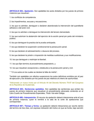 ARTICULO 404.- Apelación. Son apelables los autos dictados por los jueces de primera
instancia que resuelvan:

1. los conflictos de competencia.

2. los impedimentos, excusas y recusaciones.

3. los que no admitan, denieguen o declaren abandonada la intervención del querellante
adhesivo o del actor civil.

4. los que no admitan o denieguen la intervención del tercero demandado.

5. los que autoricen la abstención del ejercicio de la acción penal por parte del ministerio
publico.

6. los que denieguen la practica de la prueba anticipada.

7. los que declaren la suspensión condicional de la persecución penal.

8. los que declaren el sobreseimiento o clausura del proceso.

9. los que declaren la prisión o imposición de medidas sustitutivas y sus modificaciones.

10. los que denieguen o restrinjan la libertad.

11. los que fijen termino al procedimiento preparatorio, y

12. los que resuelvan excepciones u obstáculos a la persecución penal y civil.

* “13 Los autos en los cuales se declare la falta de mérito”.

También son apelables con efectos suspensivos los autos definitivos emitidos por el juez
de ejecución y los dictados por los jueces de paz relativos al criterio de oportunidad.

*Adicionado un nuevo inciso por el Artículo 44 del Decreto Número 79-97 del Congreso
de la República de Guatemala.

ARTICULO 405.- Sentencias apelables. Son apelables las sentencias que emitan los
jueces de primera instancia que resuelvan el procedimiento abreviado contenido en el
Libro Cuarto de Procedimientos Especiales, Título I de este Código.

ARTICULO 406.- Interposición. El recurso de apelación deberá interponerse ante el juez
de primera instancia, quien lo remitirá a la sala de la corte de apelaciones que
correspondan.

ARTICULO 407.- Tiempo y forma. La apelación deberá interponerse por escrito dentro
del termino de tres días, con expresa indicación del motivo en que se funda, bajo sanción
 