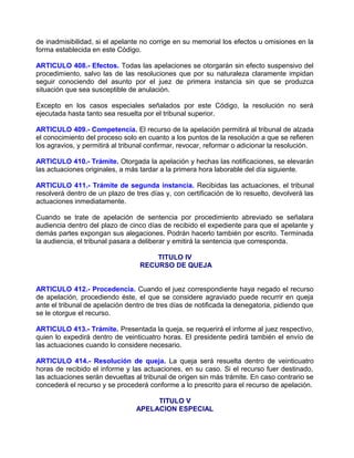 de inadmisibilidad, si el apelante no corrige en su memorial los efectos u omisiones en la
forma establecida en este Código.

ARTICULO 408.- Efectos. Todas las apelaciones se otorgarán sin efecto suspensivo del
procedimiento, salvo las de las resoluciones que por su naturaleza claramente impidan
seguir conociendo del asunto por el juez de primera instancia sin que se produzca
situación que sea susceptible de anulación.

Excepto en los casos especiales señalados por este Código, la resolución no será
ejecutada hasta tanto sea resuelta por el tribunal superior.

ARTICULO 409.- Competencia. El recurso de la apelación permitirá al tribunal de alzada
el conocimiento del proceso solo en cuanto a los puntos de la resolución a que se refieren
los agravios, y permitirá al tribunal confirmar, revocar, reformar o adicionar la resolución.

ARTICULO 410.- Trámite. Otorgada la apelación y hechas las notificaciones, se elevarán
las actuaciones originales, a más tardar a la primera hora laborable del día siguiente.

ARTICULO 411.- Trámite de segunda instancia. Recibidas las actuaciones, el tribunal
resolverá dentro de un plazo de tres días y, con certificación de lo resuelto, devolverá las
actuaciones inmediatamente.

Cuando se trate de apelación de sentencia por procedimiento abreviado se señalara
audiencia dentro del plazo de cinco días de recibido el expediente para que el apelante y
demás partes expongan sus alegaciones. Podrán hacerlo también por escrito. Terminada
la audiencia, el tribunal pasara a deliberar y emitirá la sentencia que corresponda.

                                      TITULO IV
                                  RECURSO DE QUEJA


ARTICULO 412.- Procedencia. Cuando el juez correspondiente haya negado el recurso
de apelación, procediendo éste, el que se considere agraviado puede recurrir en queja
ante el tribunal de apelación dentro de tres días de notificada la denegatoria, pidiendo que
se le otorgue el recurso.

ARTICULO 413.- Trámite. Presentada la queja, se requerirá el informe al juez respectivo,
quien lo expedirá dentro de veinticuatro horas. El presidente pedirá también el envío de
las actuaciones cuando lo considere necesario.

ARTICULO 414.- Resolución de queja. La queja será resuelta dentro de veinticuatro
horas de recibido el informe y las actuaciones, en su caso. Si el recurso fuer destinado,
las actuaciones serán devueltas al tribunal de origen sin más trámite. En caso contrario se
concederá el recurso y se procederá conforme a lo prescrito para el recurso de apelación.

                                      TITULO V
                                 APELACION ESPECIAL
 