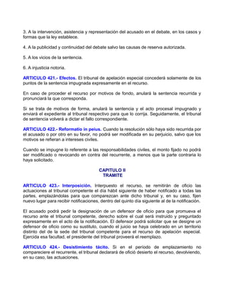 3. A la intervención, asistencia y representación del acusado en el debate, en los casos y
formas que la ley establece.

4. A la publicidad y continuidad del debate salvo las causas de reserva autorizada.

5. A los vicios de la sentencia.

6. A injusticia notoria.

ARTICULO 421.- Efectos. El tribunal de apelación especial concederá solamente de los
puntos de la sentencia impugnada expresamente en el recurso.

En caso de proceder el recurso por motivos de fondo, anulará la sentencia recurrida y
pronunciará la que corresponda.

Si se trata de motivos de forma, anulará la sentencia y el acto procesal impugnado y
enviará el expediente al tribunal respectivo para que lo corrija. Seguidamente, el tribunal
de sentencia volverá a dictar el fallo correspondiente.

ARTICULO 422.- Reformatio in peius. Cuando la resolución sólo haya sido recurrida por
el acusado o por otro en su favor, no podrá ser modificada en su perjuicio, salvo que los
motivos se refieran a intereses civiles.

Cuando se impugne lo referente a las responsabilidades civiles, el monto fijado no podrá
ser modificado o revocando en contra del recurrente, a menos que la parte contraria lo
haya solicitado.

                                        CAPITULO II
                                         TRAMITE

ARTICULO 423.- Interposición. Interpuesto el recurso, se remitirán de oficio las
actuaciones al tribunal competente el día hábil siguiente de haber notificado a todas las
partes, emplazándolas para que comparezcan ante dicho tribunal y, en su caso, fijen
nuevo lugar para recibir notificaciones, dentro del quinto día siguiente al de la notificación.

El acusado podrá pedir la designación de un defensor de oficio para que promueva el
recurso ante el tribunal competente, derecho sobre el cual será instruido y preguntado
expresamente en el acto de la notificación. El defensor podrá solicitar que se designe un
defensor de oficio como su sustituto, cuando el juicio se haya celebrado en un territorio
distinto del de la sede del tribunal competente para el recurso de apelación especial.
Ejercida esa facultad, el presidente del tribunal proveerá el reemplazo.

ARTICULO 424.- Desistimiento tácito. Si en el período de emplazamiento no
compareciere el recurrente, el tribunal declarará de ofició desierto el recurso, devolviendo,
en su caso, las actuaciones.
 