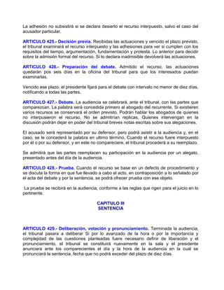 La adhesión no subsistirá si se declara desierto el recurso interpuesto, salvo el caso del
acusador particular.

ARTICULO 425.- Decisión previa. Recibidas las actuaciones y vencido el plazo previsto,
el tribunal examinará el recurso interpuesto y las adhesiones para ver si cumplen con los
requisitos del tiempo, argumentación, fundamentación y protesta. Lo anterior para decidir
sobre la admisión formal del recurso. Si lo declara inadmisible devolverá las actuaciones.

ARTICULO 426.- Preparación del debate. Admitido el recurso, las actuaciones
quedarán pos seis días en la oficina del tribunal para que los interesados puedan
examinarlas.

Vencido ese plazo, el presidente fijará para el debate con intervalo no menor de diez días,
notificando a todas las partes.

ARTICULO 427.- Debate. La audiencia se celebrará, ante el tribunal, con las partes que
comparezcan. La palabra será concedida primero al abogado del recurrente. Si existieren
varios recursos se conservará el orden previsto. Podrán hablar los abogados de quienes
no interpusieron el recurso. No se admitirían replicas, Quienes intervengan en la
discusión podrán dejar en poder del tribunal breves notas escritas sobre sus alegaciones.

El acusado será representado por su defensor, pero podrá asistir a la audiencia y, en el
caso, se le concederá la palabra en ultimo término, Cuando el recurso fuere interpuesto
por él o por su defensor, y en este no compareciere, el tribunal procederá a su reemplazo.

Se admitirá que las partes reemplacen su participación en la audiencia por un alegato,
presentado antes del día de la audiencia.

ARTICULO 428.- Prueba. Cuando el recurso se base en un defecto de procedimiento y
se discuta la forma en que fue llevado a cabo el acto, en contraposición a lo señalado por
el acta del debate y por la sentencia, se podrá ofrecer prueba con ese objeto.

 La prueba se recibirá en la audiencia, conforme a las reglas que rigen para el juicio en lo
pertinente.

                                      CAPITULO III
                                      SENTENCIA



ARTICULO 429.- Deliberación, votación y pronunciamiento. Terminada la audiencia,
el tribunal pasara a deliberar Si por lo avanzado de la hora o por la importancia y
complejidad de las cuestiones planteadas fuere necesario definir de liberación y el
pronunciamiento, el tribunal se constituirá nuevamente en la sala y el presidente
anunciara ante los comparecientes el día y la hora de la audiencia en la cual se
pronunciará la sentencia, fecha que no podrá exceder del plazo de diez días.
 