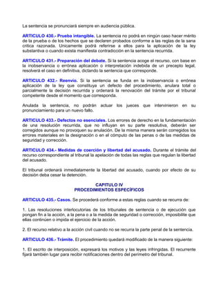 La sentencia se pronunciará siempre en audiencia pública.

ARTICULO 430.- Prueba intangible. La sentencia no podrá en ningún caso hacer mérito
de la prueba o de los hechos que se declaren probados conforme a las reglas de la sana
critica razonada. Unicamente podrá referirse a ellos para la aplicación de la ley
substantiva o cuando exista manifiesta contradicción en la sentencia recurrida.

ARTICULO 431.- Preparación del debate. Si la sentencia acoge el recurso, con base en
la inobservancia o errónea aplicación o interpretación indebida de un precepto legal,
resolverá el caso en definitiva, dictando la sentencia que corresponde.

ARTICULO 432.- Reenvío. Si la sentencia se funda en la inobservancia o errónea
aplicación de la ley que constituya un defecto del procedimiento, anulara total o
parcialmente la decisión recurrida y ordenará la renovación del trámite por el tribunal
competente desde el momento que corresponda.

Anulada la sentencia, no podrán actuar los jueces que intervinieron en su
pronunciamiento para un nuevo fallo.

ARTICULO 433.- Defectos no esenciales. Los errores de derecho en la fundamentación
de una resolución recurrida, que no influyan en su parte resolutiva, deberán ser
corregidos aunque no provoquen su anulación. De la misma manera serán corregidos los
errores materiales en la designación o en el cómputo de las penas o de las medidas de
seguridad y corrección.

ARTICULO 434.- Medidas de coerción y libertad del acusado. Durante el trámite del
recurso correspondiente al tribunal la apelación de todas las reglas que regulan la libertad
del acusado.

El tribunal ordenará inmediatamente la libertad del acusado, cuando por efecto de su
decisión deba cesar la detención.

                                   CAPITULO IV
                            PROCEDIMIENTOS ESPECÍFICOS

ARTICULO 435.- Casos. Se procederá conforme a estas reglas cuando se recurra de:

1. Las resoluciones interlocutorias de los tribunales de sentencia o de ejecución que
pongan fin a la acción, a la pena o a la medida de seguridad o corrección, imposibilite que
ellas continúen o impida el ejercicio de la acción.

2. El recurso relativo a la acción civil cuando no se recurra la parte penal de la sentencia.

ARTICULO 436.- Trámite. El procedimiento quedará modificado de la manera siguiente:

1. El escrito de interposición, expresará los motivos y las leyes infringidas. El recurrente
fijará también lugar para recibir notificaciones dentro del perímetro del tribunal.
 