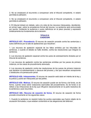 2. No se emplazará al recurrente a comparecer ante el tribunal competente, ni estará
permitida la adhesión.

3. No se emplazará el recurrente a comparecer ante el tribunal competente, ni estará
permitida la adhesión.

4. El tribunal dictará sin debate, solo a la vista de los recursos interpuestos, decidiendo,
en primer lugar, sobre la procedencia formal del recurso. La sentencia será pronunciada
por escrito, omitiendo la audiencia o autos definitivos en el plazo previsto y expresará
sintéticamente los fundamentos de la decisión.

                                       TITULO VI
                                       CASACION

ARTICULO 437.- Procedencia. El recurso de casación procede contra las sentencias o
autos definitivos por la sala de apelaciones que resuelvan:

1. Los recursos de apelación especial de los fallos emitidos por los tribunales de
sentencia, o cuando el debate se halle dividido, contra las resoluciones que integran la
sentencia.

2. Los recursos de apelación especial contra los autos de sobreseimiento dictados por el
tribunal de sentencia.

3. Los recursos de apelación contra las sentencias emitidas por los jueces de primera
instancia, en los casos de procedimiento abreviado.

4. Los recursos de apelación contra las resoluciones de los jueces de primera instancia
que declaren el sobreseimiento o clausura del proceso; y los que resuelvan excepciones
u obstáculos a la persecución penal.

ARTICULO 438.- Interponentes. El recurso de casación está dado en interés de la ley y
la justicia y podrá ser interpuesto por las partes.

ARTICULO 439.- Motivos. El recurso de casación puede ser de forma o de fondo, es de
forma, cuando verse sobre violaciones esenciales del procedimiento. Es de fondo si se
refiere a las infracciones de la ley que influyeron decisivamente en la parte resolutiva de
la sentencia o auto recurridos.

ARTICULO 440.- Recurso de casación de forma. El recurso de casación de forma
procede únicamente en los siguientes casos:

1. Cuando la sentencia no resolvió todos los puntos esenciales que fueron objeto de la
acusación formulada, o que estaban contenidos en las alegaciones del defensor.
 