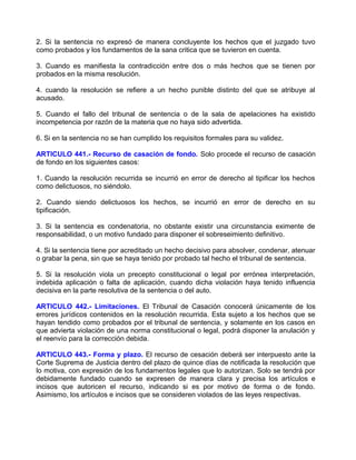 2. Si la sentencia no expresó de manera concluyente los hechos que el juzgado tuvo
como probados y los fundamentos de la sana critica que se tuvieron en cuenta.

3. Cuando es manifiesta la contradicción entre dos o más hechos que se tienen por
probados en la misma resolución.

4. cuando la resolución se refiere a un hecho punible distinto del que se atribuye al
acusado.

5. Cuando el fallo del tribunal de sentencia o de la sala de apelaciones ha existido
incompetencia por razón de la materia que no haya sido advertida.

6. Si en la sentencia no se han cumplido los requisitos formales para su validez.

ARTICULO 441.- Recurso de casación de fondo. Solo procede el recurso de casación
de fondo en los siguientes casos:

1. Cuando la resolución recurrida se incurrió en error de derecho al tipificar los hechos
como delictuosos, no siéndolo.

2. Cuando siendo delictuosos los hechos, se incurrió en error de derecho en su
tipificación.

3. Si la sentencia es condenatoria, no obstante existir una circunstancia eximente de
responsabilidad, o un motivo fundado para disponer el sobreseimiento definitivo.

4. Si la sentencia tiene por acreditado un hecho decisivo para absolver, condenar, atenuar
o grabar la pena, sin que se haya tenido por probado tal hecho el tribunal de sentencia.

5. Si la resolución viola un precepto constitucional o legal por errónea interpretación,
indebida aplicación o falta de aplicación, cuando dicha violación haya tenido influencia
decisiva en la parte resolutiva de la sentencia o del auto.

ARTICULO 442.- Limitaciones. El Tribunal de Casación conocerá únicamente de los
errores jurídicos contenidos en la resolución recurrida. Esta sujeto a los hechos que se
hayan tendido como probados por el tribunal de sentencia, y solamente en los casos en
que advierta violación de una norma constitucional o legal, podrá disponer la anulación y
el reenvío para la corrección debida.

ARTICULO 443.- Forma y plazo. El recurso de cesación deberá ser interpuesto ante la
Corte Suprema de Justicia dentro del plazo de quince días de notificada la resolución que
lo motiva, con expresión de los fundamentos legales que lo autorizan. Solo se tendrá por
debidamente fundado cuando se expresen de manera clara y precisa los artículos e
incisos que autoricen el recurso, indicando si es por motivo de forma o de fondo.
Asimismo, los artículos e incisos que se consideren violados de las leyes respectivas.
 