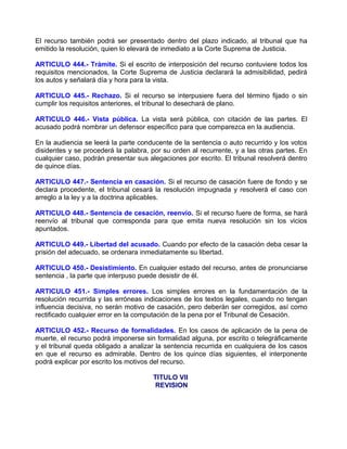 El recurso también podrá ser presentado dentro del plazo indicado, al tribunal que ha
emitido la resolución, quien lo elevará de inmediato a la Corte Suprema de Justicia.

ARTICULO 444.- Trámite. Si el escrito de interposición del recurso contuviere todos los
requisitos mencionados, la Corte Suprema de Justicia declarará la admisibilidad, pedirá
los autos y señalará día y hora para la vista.

ARTICULO 445.- Rechazo. Si el recurso se interpusiere fuera del término fijado o sin
cumplir los requisitos anteriores, el tribunal lo desechará de plano.

ARTICULO 446.- Vista pública. La vista será pública, con citación de las partes. El
acusado podrá nombrar un defensor específico para que comparezca en la audiencia.

En la audiencia se leerá la parte conducente de la sentencia o auto recurrido y los votos
disidentes y se procederá la palabra, por su orden al recurrente, y a las otras partes. En
cualquier caso, podrán presentar sus alegaciones por escrito. El tribunal resolverá dentro
de quince días.

ARTICULO 447.- Sentencia en casación. Si el recurso de casación fuere de fondo y se
declara procedente, el tribunal cesará la resolución impugnada y resolverá el caso con
arreglo a la ley y a la doctrina aplicables.

ARTICULO 448.- Sentencia de cesación, reenvío. Si el recurso fuere de forma, se hará
reenvío al tribunal que corresponda para que emita nueva resolución sin los vicios
apuntados.

ARTICULO 449.- Libertad del acusado. Cuando por efecto de la casación deba cesar la
prisión del adecuado, se ordenara inmediatamente su libertad.

ARTICULO 450.- Desistimiento. En cualquier estado del recurso, antes de pronunciarse
sentencia , la parte que interpuso puede desistir de él.

ARTICULO 451.- Simples errores. Los simples errores en la fundamentación de la
resolución recurrida y las erróneas indicaciones de los textos legales, cuando no tengan
influencia decisiva, no serán motivo de casación, pero deberán ser corregidos, así como
rectificado cualquier error en la computación de la pena por el Tribunal de Cesación.

ARTICULO 452.- Recurso de formalidades. En los casos de aplicación de la pena de
muerte, el recurso podrá imponerse sin formalidad alguna, por escrito o telegráficamente
y el tribunal queda obligado a analizar la sentencia recurrida en cualquiera de los casos
en que el recurso es admirable. Dentro de los quince días siguientes, el interponente
podrá explicar por escrito los motivos del recurso.

                                       TITULO VII
                                        REVISION
 