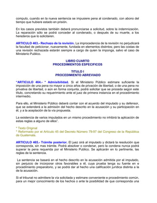 computo, cuando en la nueva sentencia se impusiere pena al condenado, con abono del
tiempo que hubiere estado en prisión.

En los casos previstos también deberá pronunciarse a solicitud, sobre la indemnización.
La reparación sólo se podrá conceder al condenado, o después de su muerte, a los
herederos que lo solicitaren.

ARTICULO 463.- Rechazo de la revisión. La improcedencia de la revisión no perjudicará
la facultad de peticionar, nuevamente, fundada en elementos distintos; pero las costas de
una revisión rechazada estarán siempre a cargo de quien la imponga, salvo el caso de
Ministerio Publico.

                                 LIBRO CUARTO
                           PROCEDIMIENTOS ESPECIFICOS

                                     TITULO I
                             PROCEDIMIENTO ABREVIADO

“ARTICULO 464.- * Admisibilidad. Si el Ministerio Público estimare suficiente la
imposición de una pena no mayor a cinco años de privación de libertad, o de una pena no
privativa de libertad, o aún en forma conjunta, podrá solicitar que se proceda según este
título, concretando su requerimiento ante el juez de primera instancia en el procedimiento
intermedio.

Para ello, el Ministerio Público deberá contar con el acuerdo del imputado y su defensor,
que se extenderá a la admisión del hecho descrito en la acusación y su participación en
él, y a la aceptación de la vía propuesta.

La existencia de varios imputados en un mismo procedimiento no inhibirá la aplicación de
estas reglas a alguno de ellos”.

* Texto Original
* Reformado por el Artículo 45 del Decreto Número 79-97 del Congreso de la República
de Guatemala.

ARTICULO 465.- Trámite posterior. El juez oirá al imputado y dictará la resolución que
corresponda, sin mas trámite. Podrá absolver o condenar, pero la condena nunca podrá
superar la pena requerida por el Ministerio Publico. Se aplicarán en lo pertinente, las
reglas de la sentencia.

 La sentencia se basará en el hecho descrito en la acusación admitida por el imputado,
sin perjuicio de incorporar otros favorables a él, cuya prueba tenga su fuente en e
procedimiento preparatorio, y se podrá dar al hecho una calificación jurídica distinta a la
de la acusación.

Si el tribunal no admitiere la vía solicitada y estimare conveniente e procedimiento común,
para un mejor conocimiento de los hechos o ante la posibilidad de que corresponda una
 
