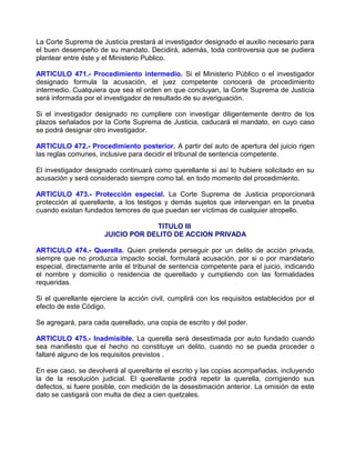 La Corte Suprema de Justicia prestará al investigador designado el auxilio necesario para
el buen desempeño de su mandato. Decidirá, además, toda controversia que se pudiera
plantear entre éste y el Ministerio Publico.

ARTICULO 471.- Procedimiento intermedio. Si el Ministerio Público o el investigador
designado formula la acusación, el juez competente conocerá de procedimiento
intermedio. Cualquiera que sea el orden en que concluyan, la Corte Suprema de Justicia
será informada por el investigador de resultado de su averiguación.

Si el investigador designado no cumpliere con investigar diligentemente dentro de los
plazos señalados por la Corte Suprema de Justicia, caducará el mandato, en cuyo caso
se podrá designar otro investigador.

ARTICULO 472.- Procedimiento posterior. A partir del auto de apertura del juicio rigen
las reglas comunes, inclusive para decidir el tribunal de sentencia competente.

El investigador designado continuará como querellante si así lo hubiere solicitado en su
acusación y será considerado siempre como tal, en todo momento del procedimiento.

ARTICULO 473.- Protección especial. La Corte Suprema de Justicia proporcionará
protección al querellante, a los testigos y demás sujetos que intervengan en la prueba
cuando existan fundados temores de que puedan ser víctimas de cualquier atropello.

                                   TITULO III
                      JUICIO POR DELITO DE ACCION PRIVADA

ARTICULO 474.- Querella. Quien pretenda perseguir por un delito de acción privada,
siempre que no produzca impacto social, formulará acusación, por si o por mandatario
especial, directamente ante el tribunal de sentencia competente para el juicio, indicando
el nombre y domicilio o residencia de querellado y cumpliendo con las formalidades
requeridas.

Si el querellante ejerciere la acción civil, cumplirá con los requisitos establecidos por el
efecto de este Código.

Se agregará, para cada querellado, una copia de escrito y del poder.

ARTICULO 475.- Inadmisible. La querella será desestimada por auto fundado cuando
sea manifiesto que el hecho no constituye un delito, cuando no se pueda proceder o
faltaré alguno de los requisitos previstos .

En ese caso, se devolverá al querellante el escrito y las copias acompañadas, incluyendo
la de la resolución judicial. El querellante podrá repetir la querella, corrigiendo sus
defectos, si fuere posible, con medición de la desestimación anterior. La omisión de este
dato se castigará con multa de diez a cien quetzales.
 