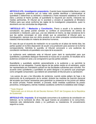 ARTICULO 476.- Investigación preparatoria. Cuando fuere imprescindible llevar a cabo
una investigación preliminar por no haber sido posible identificar o individualizar al
querellado o determinar su domicilio o residencia o fuere necesario establecer en forma
clara y precisa el hecho punible, el querellante lo requerirá por escrito, indicando las
medias pertinentes. El tribunal así lo acordará y enviará el expediente al Ministerio
Público para que actué conforme las reglas de la investigación preparatoria, quien lo
devolverá una vez concluidas las diligencias.

“ARTICULO 477.- * Mediación y Conciliación. Previo a acudir a la audiencia de
conciliación, las partes podrán someter su conflicto al conocimiento de centros de
conciliación o mediación, para que, una vez obtenido el mismo, se deje constancia de lo
que las partes convengan en acta simple que se presentará al tribunal para su
homologación, siempre que con dicho acuerdo no se violen preceptos constitucionales y
tratados internacionales en materia de derechos humanos.

En caso de que el acuerdo de mediación no se suscriba en el plazo de treinta días, las
partes quedan en la libre disposición de acudir a la jurisdicción para accionar en la forma
correspondiente. Admitida la querella, el tribunal convocará a una audiencia de
conciliación remitiendo al querellado una copia de la acusación.

La audiencia será celebrada ante el tribunal quien dará la oportunidad para que
querellante y querellado dialoguen libremente en busca de un acuerdo. El resultado de la
audiencia constará en acta y se consignará lo que las partes soliciten.

Querellante y querellado asistirán personalmente a la audiencia y se permitirá la
presencia de sus abogados. Cuando alguna de las partes resida en el extranjero, podrá
ser representada por mandatario judicial con las facultades suficientes para conciliar. Por
acuerdo entre querellante y querellado se podrá designar a la persona que propongan
como amigable componedor, que deberá ser presentado al tribunal para su aprobación.

 Los jueces de paz y los tribunales de sentencia, cuando exista peligro de fuga o de
obstrucción de la averiguación de la verdad, dictarán las medidas de coerción personal
del acusado que fueren necesarias para garantizar su presencia en los juicios por delitos
de acción privada. Podrán también, si procede, dictar medidas sustitutivas de prisión
preventiva, embargados y demás medidas cautelares conforme lo establece este Código”.

* Texto Original
* Reformado por el Artículo 46 del Decreto Número 79-97 del Congreso de la República
de Guatemala.

ARTICULO 478.- Imputado. Si el imputado concurriere a la audiencia de conciliación sin
defensor, se le nombrará de oficio. De igual manera se procederá si no concurriere,
habiendo sido debidamente citado y no justificare su inasistencia. El procedimiento
seguirá su curso.
 