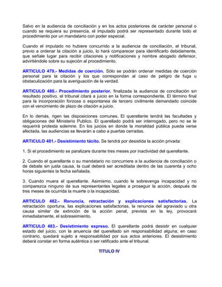 Salvo en la audiencia de conciliación y en los actos posteriores de carácter personal o
cuando se requiera su presencia, el imputado podrá ser representado durante todo el
procedimiento por un mandatario con poder especial.

Cuando el imputado no hubiere concurrido a la audiencia de conciliación, el tribunal,
previo a ordenar la citación a juicio, lo hará comparecer para identificarlo debidamente,
que señale lugar para recibir citaciones y notificaciones y nombre abogado defensor,
advirtiéndole sobre su sujeción al procedimiento.

ARTICULO 479.- Medidas de coerción. Sólo se podrán ordenar medidas de coerción
personal para la citación y los que correspondan al caso de peligro de fuga u
obstaculización para la averiguación de la verdad.

ARTICULO 480.- Procedimiento posterior. finalizada la audiencia de conciliación sin
resultado positivo, el tribunal citará a juicio en la forma correspondiente. El término final
para la incorporación forzosa o espontanea de tercero civilmente demandado coincide
con el vencimiento de plazo de citación a juicio.

En lo demás, rigen las disposiciones comunes. El querellante tendrá las facultades y
obligaciones del Ministerio Publico. El querellado podrá ser interrogado, pero no se le
requerirá protesta solemne. En los juicios en donde la moralidad pública pueda verse
afectada, las audiencias se llevarán a cabo a puertas cerradas.

ARTICULO 481.- Desistimiento tácito. Se tendrá por desistida la acción privada:

1. Si el procedimiento se paralizare durante tres meses por inactividad del querellante.

2. Cuando el querellante o su mandatario no concurriere a la audiencia de conciliación o
de debate sin justa causa, la cual deberá ser acreditada dentro de las cuarenta y ocho
horas siguientes la fecha señalada.

3. Cuando muera el querellante. Asimismo, cuando le sobrevenga incapacidad y no
comparezca ninguno de sus representantes legales a proseguir la acción, después de
tres meses de ocurrida la muerte o la incapacidad.

ARTICULO 482.- Renuncia, retractación y explicaciones satisfactorias. La
retractación oportuna, las explicaciones satisfactorias, la renuncia del agraviado u otra
causa similar de extinción de la acción penal, prevista en la ley, provocará
inmediatamente, el sobreseimiento.

ARTICULO 483.- Desistimiento expreso. El querellante podrá desistir en cualquier
estado del juicio, con la anuencia del querellado sin responsabilidad alguna; en caso
contrario, quedará sujeto a responsabilidad por sus actos anteriores. El desistimiento
deberá constar en forma auténtica o ser ratificado ante el tribunal.

                                        TITULO IV
 