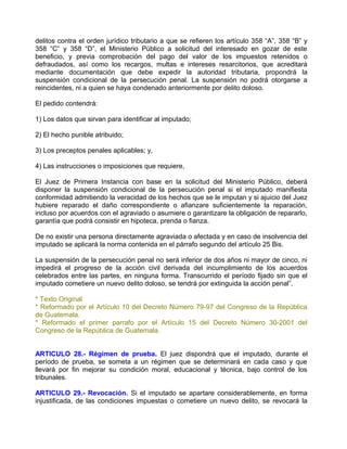 delitos contra el orden jurídico tributario a que se refieren los artículo 358 “A”, 358 “B” y
358 “C” y 358 “D”, el Ministerio Público a solicitud del interesado en gozar de este
beneficio, y previa comprobación del pago del valor de los impuestos retenidos o
defraudados, así como los recargos, multas e intereses resarcitorios, que acreditará
mediante documentación que debe expedir la autoridad tributaria, propondrá la
suspensión condicional de la persecución penal. La suspensión no podrá otorgarse a
reincidentes, ni a quien se haya condenado anteriormente por delito doloso.

El pedido contendrá:

1) Los datos que sirvan para identificar al imputado;

2) El hecho punible atribuido;

3) Los preceptos penales aplicables; y,

4) Las instrucciones o imposiciones que requiere,

El Juez de Primera Instancia con base en la solicitud del Ministerio Público, deberá
disponer la suspensión condicional de la persecución penal si el imputado manifiesta
conformidad admitiendo la veracidad de los hechos que se le imputan y si ajuicio del Juez
hubiere reparado el daño correspondiente o afianzare suficientemente la reparación,
incluso por acuerdos con el agraviado o asumiere o garantizare la obligación de repararlo,
garantía que podrá consistir en hipoteca, prenda o fianza.

De no existir una persona directamente agraviada o afectada y en caso de insolvencia del
imputado se aplicará la norma contenida en el párrafo segundo del artículo 25 Bis.

La suspensión de la persecución penal no será inferior de dos años ni mayor de cinco, ni
impedirá el progreso de la acción civil derivada del incumplimiento de los acuerdos
celebrados entre las partes, en ninguna forma. Transcurrido el período fijado sin que el
imputado cometiere un nuevo delito doloso, se tendrá por extinguida la acción penal”.

* Texto Original
* Reformado por el Artículo 10 del Decreto Número 79-97 del Congreso de la República
de Guatemala.
* Reformado el primer parrafo por el Artículo 15 del Decreto Número 30-2001 del
Congreso de la República de Guatemala.


ARTICULO 28.- Régimen de prueba. El juez dispondrá que el imputado, durante el
período de prueba, se someta a un régimen que se determinará en cada caso y que
llevará por fin mejorar su condición moral, educacional y técnica, bajo control de los
tribunales.

ARTICULO 29.- Revocación. Si el imputado se apartare considerablemente, en forma
injustificada, de las condiciones impuestas o cometiere un nuevo delito, se revocará la
 