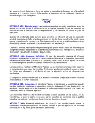 No recae sobre el defensor el deber de vigilar la ejecución de la pena; tan sólo deberá
asesorar al condenado cuando él lo requiera e intervenir en los incidentes planteados
durante la ejecución de la pena.

                                       CAPITULO I
                                         PENAS

ARTICULO 493.- Ejecutoriedad. Las condenas penales no serán ejecutadas antes de
que se encuentren firmes. A tal efecto, el día en que se devienen firmes, se ordenará las
comunicaciones e inscripciones correspondientes y se remitirá los autos al juez de
ejecución.

Cuando el condenado deba cumplir pena privativa de libertad, el juez de ejecución
remitirá ejecutoria de fallo, al establecimiento en donde deba cumplirse la prisión, para
que se proceda según corresponda. Si estuviere en libertad, ordenará inmediatamente su
detención y una vez aprehendido procederá conforme a esta regla.

Ordenará, también, las copias indispensables para que se lleve a cabo las medidas para
cumplir los efectos accesorios de la sentencia; comunicaciones, inscripciones, decomiso,
destrucción y devolución de cosas y documentos.

ARTICULO 494.- Computo definitivo. El juez de ejecución revisara el cómputo
practicado en la sentencia, con abono de la prisión sufrida desde la detención, y terminará
con exactitud la fecha en que finaliza la condena y, en su caso, la fecha a partir de la cual
el condenado podrá requerir su libertad condicional o su rehabilitación.

La resolución se notificará al Ministerio Público, y a su defensor quienes podrán observar
el computo dentro de plazo de tres días. El cómputo quedará aprobado al vencer el plazo
sin haber sido observado o al decidir el juez de ejecución sobre las observaciones
planteadas.

El cómputo es siempre reformable, aun de oficio, cuando se compruebe un error o nuevas
circunstancias lo tornen necesario.

ARTICULO 495.- Incidentes. El Ministerio Público, el condenado y su defensor podrán
plantear incidentes relativos a la ejecución y extinción de la pena. El juez de ejecución los
resolverá, previa audiencia a los interesados, salvo que hubiera prueba que rendir, en
cuyo caso abrirá el incidente a prueba.

Los incidentes relativos a la libertad anticipada y todos aquellos en los cuales, por su
importancia, el juez lo estime necesario, serán resueltos en audiencia oral y pública
citando a los testigos y peritos que deban informar durante el debate.

ARTICULO 496.- Libertad anticipada. La dirección de establecimiento donde el
condenado cumple pena privativa de libertad remitirá al juez de ejecución los informes
previstos por la ley penal, para los efectos pertinentes.
 