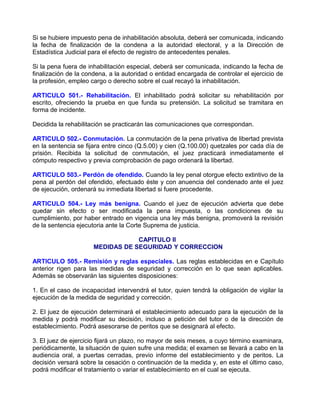 Si se hubiere impuesto pena de inhabilitación absoluta, deberá ser comunicada, indicando
la fecha de finalización de la condena a la autoridad electoral, y a la Dirección de
Estadística Judicial para el efecto de registro de antecedentes penales.

Si la pena fuera de inhabilitación especial, deberá ser comunicada, indicando la fecha de
finalización de la condena, a la autoridad o entidad encargada de controlar el ejercicio de
la profesión, empleo cargo o derecho sobre el cual recayó la inhabilitación.

ARTICULO 501.- Rehabilitación. El inhabilitado podrá solicitar su rehabilitación por
escrito, ofreciendo la prueba en que funda su pretensión. La solicitud se tramitara en
forma de incidente.

Decidida la rehabilitación se practicarán las comunicaciones que correspondan.

ARTICULO 502.- Conmutación. La conmutación de la pena privativa de libertad prevista
en la sentencia se fijara entre cinco (Q.5.00) y cien (Q.100.00) quetzales por cada día de
prisión. Recibida la solicitud de conmutación, el juez practicará inmediatamente el
cómputo respectivo y previa comprobación de pago ordenará la libertad.

ARTICULO 503.- Perdón de ofendido. Cuando la ley penal otorgue efecto extintivo de la
pena al perdón del ofendido, efectuado éste y con anuencia del condenado ante el juez
de ejecución, ordenará su inmediata libertad si fuere procedente.

ARTICULO 504.- Ley más benigna. Cuando el juez de ejecución advierta que debe
quedar sin efecto o ser modificada la pena impuesta, o las condiciones de su
cumplimiento, por haber entrado en vigencia una ley más benigna, promoverá la revisión
de la sentencia ejecutoria ante la Corte Suprema de justicia.

                                  CAPITULO II
                      MEDIDAS DE SEGURIDAD Y CORRECCION

ARTICULO 505.- Remisión y reglas especiales. Las reglas establecidas en e Capítulo
anterior rigen para las medidas de seguridad y corrección en lo que sean aplicables.
Además se observarán las siguientes disposiciones:

1. En el caso de incapacidad intervendrá el tutor, quien tendrá la obligación de vigilar la
ejecución de la medida de seguridad y corrección.

2. El juez de ejecución determinará el establecimiento adecuado para la ejecución de la
medida y podrá modificar su decisión, incluso a petición del tutor o de la dirección de
establecimiento. Podrá asesorarse de peritos que se designará al efecto.

3. El juez de ejercicio fijará un plazo, no mayor de seis meses, a cuyo término examinara,
periódicamente, la situación de quien sufre una medida; el examen se llevará a cabo en la
audiencia oral, a puertas cerradas, previo informe del establecimiento y de peritos. La
decisión versará sobre la cesación o continuación de la medida y, en este el último caso,
podrá modificar el tratamiento o variar el establecimiento en el cual se ejecuta.
 