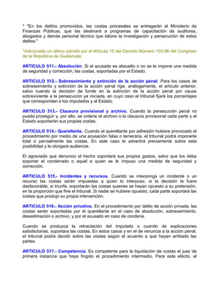 * "En los delitos promovidos, las costas procesales se entregarán al Ministerio de
Finanzas Públicas, que las destinará a programas de capacitación de auditores,
abogados y demás personal técnico que labore la investigación y persecución de estos
delitos."

*Adicionado un último párrafo por el Artículo 15 del Decreto Número 103-96 del Congreso
de la República de Guatemala.

ARTICULO 511.- Absolución. Si el acusado es absuelto o no se le impone una medida
de seguridad y corrección, las costas, soportadas por el Estado.

ARTICULO 512.- Sobreseimiento y extinción de la acción penal. Para los casos de
sobreseimiento y extinción de la acción penal rige, análogamente, el artículo anterior,
salvo cuando la decisión de funde en la extinción de la acción penal por causa
sobreviviente a la persecución ya iniciada, en cuyo caso el tribunal fijará los porcentajes
que correspondan a los imputados y al Estado.

ARTICULO 513.- Clausura provisional y archivo. Cuando la persecución penal no
pueda proseguir y, por ello, se ordene el archivo o la clausura provisional cada parte y el
Estado soportarán sus propias costas.

ARTICULO 514.- Querellante. Cuando el querellante por adhesión hubiere provocado el
procedimiento por medio de una acusación falsa o temeraria, el tribunal podrá imponerle
total o parcialmente las costas. En este caso le advertirá previamente sobre esta
posibilidad y le otorgara audiencia.

El agraviado que denuncio el hecho soportará sus propios gastos, salvo que los deba
soportar el condenado o aquel a quien se le impuso una medida de seguridad y
corrección.

ARTICULO 515.- Incidentes y recursos. Cuando se interponga un incidente o un
recurso las costas serán impuestas a quien lo interpuso, si la decisión le fuere
desfavorable; si triunfa, soportarán las costas quienes se hayan opuesto a su pretensión,
en la proporción que fine el tribunal. Si nadie se hubiere opuesto, cada parte soportará las
costas que produjo su propia intervención.

ARTICULO 516.- Acción privativa. En el procedimiento por delito de acción privada, las
costas serán soportadas por el querellante en el caso de absolución, sobreseimiento,
desestimación o archivo, y por el acusado en caso de condena.

Cuando se produzca la retractación del imputado o cuando de explicaciones
satisfactorias, soportara las costas. En estos casos y en el de renuncia a la acción penal,
el tribunal podrá decidir sobre las costas según el acuerdo a que hayan arribado las
partes.

ARTICULO 517.- Competencia. Es competente para la liquidación de costas el juez de
primera instancia que haya fingido el procedimiento intermedio. Para este efecto, el
 