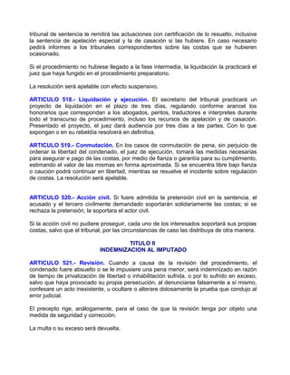 tribunal de sentencia le remitirá las actuaciones con certificación de lo resuelto, inclusive
la sentencia de apelación especial y la de casación si las hubiere. En caso necesario
pedirá informes a los tribunales correspondientes sobre las costas que se hubieren
ocasionado.

Si el procedimiento no hubiese llegado a la fase intermedia, la liquidación la practicará el
juez que haya fungido en el procedimiento preparatorio.

La resolución será apelable con efecto suspensivo.

ARTICULO 518.- Liquidación y ejecución. El secretario del tribunal practicará un
proyecto de liquidación en el plazo de tres días, regulando conforme arancel los
honorarios que correspondan a los abogados, peritos, traductores e interpretes durante
todo el transcurso de procedimiento, incluso los recursos de apelación y de casación.
Presentado el proyecto, el juez dará audiencia por tres días a las partes. Con lo que
expongan o en su rebeldía resolverá en definitiva.

ARTICULO 519.- Conmutación. En los casos de conmutación de pena, sin perjuicio de
ordenar la libertad del condenado, el juez de ejecución, tomará las medidas necesarias
para asegurar e pago de las costas, por medio de fianza o garantía para su cumplimiento,
estimando el valor de las mismas en forma aproximada. Si se encuentra libre bajo fianza
o caución podrá continuar en libertad, mientras se resuelve el incidente sobre regulación
de costas. La resolución será apelable.


ARTICULO 520.- Acción civil. Si fuere admitida la pretensión civil en la sentencia, el
acusado y el tercero civilmente demandado soportarán solidariamente las costas; si se
rechaza la pretensión, la soportara el actor civil.

Si la acción civil no pudiere proseguir, cada uno de los interesados soportará sus propias
costas, salvo que el tribunal, por las circunstancias de caso las distribuya de otra manera.

                                     TITULO II
                            INDEMNIZACION AL IMPUTADO

ARTICULO 521.- Revisión. Cuando a causa de la revisión del procedimiento, el
condenado fuere absuelto o se le impusiere una pena menor, será indemnizado en razón
de tiempo de privatización de libertad o inhabilitación sufrida, o por lo sufrido en exceso,
salvo que haya provocado su propia persecución, al denunciarse falsamente a sí mismo,
confesare un acto inexistente, u ocultare o alterare dolosamente la prueba que condujo al
error judicial.

El precepto rige, análogamente, para el caso de que la revisión tenga por objeto una
medida de seguridad y corrección.

La multa o su exceso será devuelta.
 
