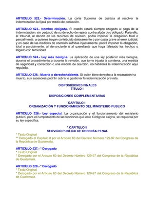 ARTICULO 522.- Determinación. La corte Suprema de Justicia al resolver la
indemnización la fijará por medio de peritación.

ARTICULO 523.- Nombre obligado. El estado estará siempre obligado al pago de la
indemnización, sin perjuicio de su derecho de repetir contra algún otro obligado. Para ello,
el tribunal, al decidir en los recursos de revisión, podrá imponer la obligación total o
parcialmente, a quienes hayan contribuido dolosamente o por culpa grave al error judicial;
y en caso de las medidas de coerción sufridas injustamente, podrá imponer la obligación,
total o parcialmente, al denunciante o al querellante que haya falseado los hechos o
litigado con temeridad.

ARTICULO 524.- Ley más benigna. La aplicación de una ley posterior más benigna,
durante el procedimiento o durante la revisión, que torne injusta la condena, una medida
de seguridad y corrección o una medida de coerción, no habilitará la indemnización aquí
regulada.

ARTICULO 525.- Muerte o derechohabiente. Si quien tiene derecho a la reparación ha
muerto, sus sucesores podrán cobrar o gestionar la indemnización prevista.

                                DISPOSICIONES FINALES
                                       TITULO I

                        DISPOSICIONES COMPLEMENTARIAS

                              CAPITULO I
         ORGANIZACIÓN Y FUNCIONAMIENTO DEL MINISTERIO PUBLICO

ARTICULO 526.- Ley especial. La organización y el funcionamiento del ministerio
publico, para el cumplimiento de las funciones que este Código le asigna, se requerirá por
su ley especifica.

                                  * CAPITULO II
                       SERVICIO PUBLICO DE DEFENSA PENAL
* Texto Original
** Derogado el Capítulo II por el Artículo 63 del Decreto Número 129-97 del Congreso de
la República de Guatemala.

ARTICULO 527.- * Derogado
* Texto Original
* Derogado por el Artículo 63 del Decreto Número 129-97 del Congreso de la República
de Guatemala.

ARTICULO 528.- * Derogado
* Texto Original
* Derogado por el Artículo 63 del Decreto Número 129-97 del Congreso de la República
de Guatemala.
 