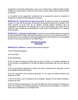 suspensión y el proceso continuará su curso. En el primer caso, el tribunal podrá ampliar
el plazo de prueba hasta el límite de cinco años, cuando hubiere fijado originariamente
una inferior.

La revocación de la suspensión condicional de la persecución penal no impedirá la
suspensión condicional de la ejecución de la pena.

ARTICULO 30.- Suspensión del plazo de prueba. El plazo de prueba se suspenderá
cuando, en virtud de otro proceso, el imputado se encuentre privado de su libertad. Si en
dicho proceso no se le priva de su libertad, el plazo seguirá corriendo, pero se
suspenderá la declaración de extinción de la acción penal hasta que quede firme la
resolución que lo exime de responsabilidad o hacer cesar indefinidamente a su respecto
el otro proceso.

ARTICULO 31.- Ejercicio condicionado. Cuando la acción pública dependa de gestión
privada, el Ministerio Público sólo podrá ejercitarla una vez que, con respecto al hecho, se
formule denuncia o querella por quien tenga legitimación para hacerlo, pero se procederá
de oficio en los casos previstos en el Código Penal.

                                  SECCION SEGUNDA
                                     EXTINCION

ARTICULO 32.- Motivos. La persecución penal se extingue:

1) Por muerte del imputado.

2) Por amnistía.

3) Por prescripción.

4) Por el pago del máximo previsto para la pena de multa, si el imputado admitiere al
mismo tiempo su culpabilidad, en el caso de delitos sancionados sólo con esa clase de
pena.

5) Por el vencimiento del plazo de prueba, sin que la suspensión sea revocada, cuando
se suspenda la persecución penal.

6) Por la revocación de la instancia particular, en los casos de delitos privados que
dependen de ella.

7) Por la renuncia o por el abandono de la querella, respecto de los delitos privados a
instancia de parte.

8) Por la muerte del agraviado, en los casos de delitos de acción privada; sin embargo, la
acción ya iniciada por el ofendido puede ser continuada por sus herederos o sucesores,
salvo casos establecidos por el Código Penal.
 