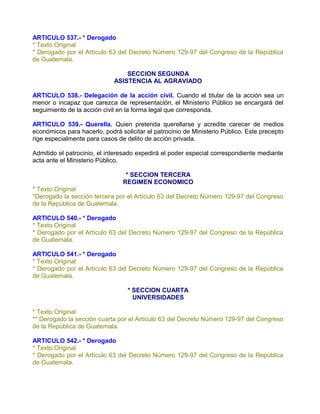 ARTICULO 537.- * Derogado
* Texto Original
* Derogado por el Artículo 63 del Decreto Número 129-97 del Congreso de la República
de Guatemala.

                                 SECCION SEGUNDA
                             ASISTENCIA AL AGRAVIADO

ARTICULO 538.- Delegación de la acción civil. Cuando el titular de la acción sea un
menor o incapaz que carezca de representación, el Ministerio Público se encargará del
seguimiento de la acción civil en la forma legal que corresponda.

ARTICULO 539.- Querella. Quien pretenda querellarse y acredite carecer de medios
económicos para hacerlo, podrá solicitar el patrocinio de Ministerio Público. Este precepto
rige especialmente para casos de delito de acción privada.

Admitido el patrocinio, el interesado expedirá el poder especial correspondiente mediante
acta ante el Ministerio Público.

                                 * SECCION TERCERA
                                REGIMEN ECONOMICO
* Texto Original
*Derogado la sección tercera por el Artículo 63 del Decreto Número 129-97 del Congreso
de la República de Guatemala.

ARTICULO 540.- * Derogado
* Texto Original
* Derogado por el Artículo 63 del Decreto Número 129-97 del Congreso de la República
de Guatemala.

ARTICULO 541.- * Derogado
* Texto Original
* Derogado por el Artículo 63 del Decreto Número 129-97 del Congreso de la República
de Guatemala.

                                  * SECCION CUARTA
                                    UNIVERSIDADES

* Texto Original
** Derogado la sección cuarta por el Artículo 63 del Decreto Número 129-97 del Congreso
de la República de Guatemala.

ARTICULO 542.- * Derogado
* Texto Original
* Derogado por el Artículo 63 del Decreto Número 129-97 del Congreso de la República
de Guatemala.
 