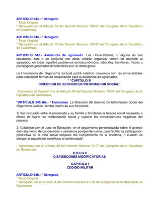 ARTICULO 543.- * Derogado
* Texto Original
* Derogado por el Artículo 63 del Decreto Número 129-97 del Congreso de la República
de Guatemala.

ARTICULO 544.- * Derogado
* Texto Original
* Derogado por el Artículo 63 del Decreto Número 129-97 del Congreso de la República
de Guatemala.

ARTICULO 545.- Asistencia de agraviado. Las Universidades, o alguna de sus
facultades, sola o en conjunto con otras, podrán organizar centro de atención al
agraviado, en todos aquellos problemas socioeconómicos, laborales, familiares, físicos o
psicológicos generados directamente por un delito grave.

La Presidencia del Organismo Judicial podrá celebrar convenios son las universidades
para establecer formas de cooperación para la asistencia de agraviados.
                                   * “CAPITULO III
               DIRECCION DE SERVICIO DE INFORMACION SOCIAL”

Adicionado el Capitulo Por el Artículo 49 del Decreto Número 79-97 del Congreso de la
República de Guatemala.

“ARTICULO 545 Bis.- * Funciones. La Dirección del Servicio de Información Social del
Organismo Judicial, tendrá dentro de sus funciones:

1) Ser vinculado entre el procesado y su familia y brindarles la terapia social necesaria a
efecto de lograr su readaptación social y superar las consecuencias negativas del
proceso;

2) Colaborar con el Juez de Ejecución, en el seguimiento personalizado sobre el avance
del tratamiento de condenados y asistencia postpenitenciaria, para facilitar la participación
productiva en la vida social después del cumplimiento de la condena, o cuando se
otorgan o suspenden beneficios al sentenciado”.

* Adicionado por el Artículo 49 del Decreto Número 79-97 del Congreso de la República
de Guatemala.
                                       TITULO II
                           DISPOSICONES MODIFICATORIAS

                                       CAPITULO I
                                     CODIGO MILITAR

ARTICULO 546.- * Derogado
* Texto Original
* Derogado por el Artículo 3 del Decreto Número 41-96 del Congreso de la República de
Guatemala.
 
