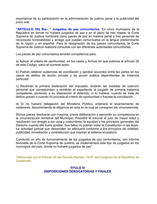 importancia de su participación en la administración de justicia penal y la publicidad del
juicio oral.

“ARTICULO 552 Bis.- * Juzgados de paz comunitarios. En cinco municipios de la
República en donde no hubiere juzgados de paz y en el plazo de tres meses, la Corte
Suprema de Justicia nombrará como jueces de paz en materia penal a tres personas de
reconocida honorabilidad y arraigo que puedan comunicarse en la lengua predominante
de la región y en español. Para la designación de los jueces comunitarios, la Corte
Suprema de Justicia realizará consultas con las diferentes autoridades comunitarias.

Los jueces de paz comunitarios tendrán competencia para:

a) Aplicar el criterio de oportunidad, en los casos y formas en que autoriza el artículo 25
de este Código, salvo el numeral sexto.

b) Podrán celebrar audiencias de conciliación y aprobar acuerdos entre las partes en los
casos de delitos de acción privada y de acción pública dependientes de instancia
particular.

c) Recibirán la primera declaración del imputado, dictarán las medidas de coerción
personal que correspondan y remitirán el expediente al juzgado de primera instancia
competente, poniendo a su disposición al detenido, si lo hubiere, cuando se trate de
delitos graves o cuando no proceda el criterio de oportunidad o fracase la conciliación.

d) Si no hubiere delegación del Ministerio Público, ordenará el levantamiento de
cadáveres, documentando la diligencia en acta en la cual se consignen las circunstancias.

Dichos jueces resolverán por mayoría, previa deliberación y ejercerán su competencia en
la circunscripción territorial del Municipio. Presidirá el tribunal el juez de mayor edad y
resolverán con arreglo a los usos y costumbres, la equidad y los principios generales del
Derecho cuando ello fuere posible. Sus fallos no podrán violar la Constitución ni las leyes.
La actividad judicial que desarrollen se efectuará conforme a los principios de oralidad,
publicidad, inmediación y contradicción que inspiran el sistema acusatorio.

Concluido un año de funcionamiento de los juzgados de paz comunitarios, con informe
favorable de la Corte Suprema de Justicia, se implementará este tipo de juzgados en los
municipios del país, donde no hubiere juzgados de paz”.


*Adicionado por el Artículo 50 del Decreto Número 79-97 del Congreso de la República de
Guatemala.

                                  TITULO IV
                    DISPOSICIONES DEROGATORIAS Y FINALES
 
