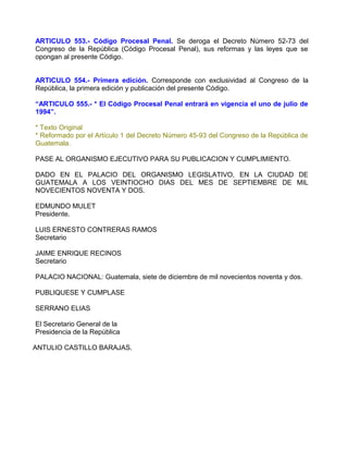 ARTICULO 553.- Código Procesal Penal. Se deroga el Decreto Número 52-73 del
Congreso de la República (Código Procesal Penal), sus reformas y las leyes que se
opongan al presente Código.


ARTICULO 554.- Primera edición. Corresponde con exclusividad al Congreso de la
República, la primera edición y publicación del presente Código.

“ARTICULO 555.- * El Código Procesal Penal entrará en vigencia el uno de julio de
1994”.

* Texto Original
* Reformado por el Artículo 1 del Decreto Número 45-93 del Congreso de la República de
Guatemala.

PASE AL ORGANISMO EJECUTIVO PARA SU PUBLICACION Y CUMPLIMIENTO.

DADO EN EL PALACIO DEL ORGANISMO LEGISLATIVO, EN LA CIUDAD DE
GUATEMALA A LOS VEINTIOCHO DIAS DEL MES DE SEPTIEMBRE DE MIL
NOVECIENTOS NOVENTA Y DOS.

EDMUNDO MULET
Presidente.

LUIS ERNESTO CONTRERAS RAMOS
Secretario

JAIME ENRIQUE RECINOS
Secretario

PALACIO NACIONAL: Guatemala, siete de diciembre de mil novecientos noventa y dos.

PUBLIQUESE Y CUMPLASE

SERRANO ELIAS

El Secretario General de la
Presidencia de la República

ANTULIO CASTILLO BARAJAS.
 