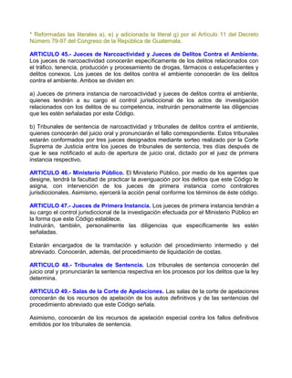 * Reformadas las literales a), e) y adicionada la literal g) por el Artículo 11 del Decreto
Número 79-97 del Congreso de la República de Guatemala.

ARTICULO 45.- Jueces de Narcoactividad y Jueces de Delitos Contra el Ambiente.
Los jueces de narcoactividad conocerán específicamente de los delitos relacionados con
el tráfico, tenencia, producción y procesamiento de drogas, fármacos o estupefacientes y
delitos conexos. Los jueces de los delitos contra el ambiente conocerán de los delitos
contra el ambiente. Ambos se dividen en:

a) Jueces de primera instancia de narcoactividad y jueces de delitos contra el ambiente,
quienes tendrán a su cargo el control jurisdiccional de los actos de investigación
relacionados con los delitos de su competencia, instruirán personalmente las diligencias
que les estén señaladas por este Código.

b) Tribunales de sentencia de narcoactividad y tribunales de delitos contra el ambiente,
quienes conocerán del juicio oral y pronunciarán el fallo correspondiente. Estos tribunales
estarán conformados por tres jueces designados mediante sorteo realizado por la Corte
Suprema de Justicia entre los jueces de tribunales de sentencia, tres días después de
que le sea notificado el auto de apertura de juicio oral, dictado por el juez de primera
instancia respectivo.

ARTICULO 46.- Ministerio Público. El Ministerio Público, por medio de los agentes que
designe, tendrá la facultad de practicar la averiguación por los delitos que este Código le
asigna, con intervención de los jueces de primera instancia como contralores
jurisdiccionales. Asimismo, ejercerá la acción penal conforme los términos de éste código.

ARTICULO 47.- Jueces de Primera Instancia. Los jueces de primera instancia tendrán a
su cargo el control jurisdiccional de la investigación efectuada por el Ministerio Público en
la forma que este Código establece.
Instruirán, también, personalmente las diligencias que específicamente les estén
señaladas.

Estarán encargados de la tramitación y solución del procedimiento intermedio y del
abreviado. Conocerán, además, del procedimiento de liquidación de costas.

ARTICULO 48.- Tribunales de Sentencia. Los tribunales de sentencia conocerán del
juicio oral y pronunciarán la sentencia respectiva en los procesos por los delitos que la ley
determina.

ARTICULO 49.- Salas de la Corte de Apelaciones. Las salas de la corte de apelaciones
conocerán de los recursos de apelación de los autos definitivos y de las sentencias del
procedimiento abreviado que este Código señala.

Asimismo, conocerán de los recursos de apelación especial contra los fallos definitivos
emitidos por los tribunales de sentencia.
 