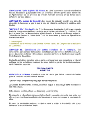 ARTICULO 50.- Corte Suprema de Justicia. La Corte Suprema de Justicia conocerá del
recurso de casación que proceda contra las sentencias emitidas por las salas de la Corte
de Apelaciones y de los procesos de revisión. También conocerá en los demás casos
señalados por este Código.

ARTICULO 51.- Jueces de Ejecución. Los jueces de ejecución tendrán a su cargo la
ejecución de las penas y todo lo que a ellas se relacione, conforme lo establece este
Código.

"ARTICULO 52.- * Distribución. La Corte Suprema de Justicia distribuirá la competencia
territorial y reglamentará el funcionamiento, organización, administración y distribución de
los Jueces de Paz, de Narcoactividad y Delitos contra el Ambiente, de Primera Instancia,
Tribunales de Sentencia, Salas de la Corte de Apelaciones y Jueces de Ejecución en
forma conveniente."

* Texto Original
* Reformado por el Artículo 62 del Decreto Número 129-97 del Congreso de la República
de Guatemala.

ARTICULO 53.- Competencia por delitos cometidos en el extranjero. Son
competentes para conocer de los delitos cometidos fuera del territorio de la República, los
jueces de primera instancia y tribunales de sentencia conforme a distribución que haga la
Corte Suprema de Justicia.

Si el delito se hubiere cometido sólo en parte en el extranjero, será competente el tribunal
del lugar donde se hubieren realizado los actos delictivos dentro del territorio nacional,
según las reglas comunes.

                                   SECCION CUARTA
                                      CONEXION

ARTICULO 54.- Efectos. Cuando se trate de causas por delitos conexos de acción
publica, conocerá un único tribunal, a saber:

1) El que tenga competencia para juzgar delitos más graves.

2) En caso de competencia idéntica, aquel que juzgue la causa cuya fecha de iniciación
sea más antigua.

3) En caso de conflicto, el que sea designado conforme la ley.

No obstante, el tribunal podrá disponer la tramitación separada o conjunta, para evitar con
ello un grave retardo para cualquiera de las causas, o según convenga a la naturaleza de
ellas.

En caso de tramitación conjunta, y mientras dura la unión, la imputación más grave
determina el procedimiento a seguir.
 