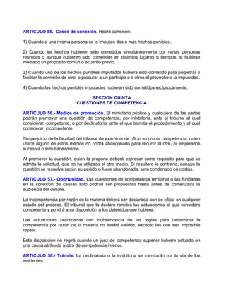 ARTICULO 55.- Casos de conexión. Habrá conexión:

1) Cuando a una misma persona se le imputen dos o más hechos punibles.

2) Cuando los hechos hubieren sido cometidos simultáneamente por varias personas
reunidas o aunque hubieren sido cometidos en distintos lugares o tiempos, si hubiese
mediado un propósito común o acuerdo previo.

3) Cuando uno de los hechos punibles imputados hubiera sido cometido para perpetrar o
facilitar la comisión de otro, o procurar a un partícipe o a otros el provecho o la impunidad.

4) Cuando los hechos punibles imputados hubieran sido cometidos recíprocamente.

                                  SECCION QUINTA
                            CUESTIONES DE COMPETENCIA

ARTICULO 56.- Medios de promoción. El ministerio público y cualquiera de las partes
podrán promover una cuestión de competencia, por inhibitoria, ante el tribunal al cual
consideran competente, o por declinatoria, ante el que tramita el procedimiento y al cual
consideran incompetente.

Sin perjuicio de la facultad del tribunal de examinar de oficio su propia competencia, quien
utilice alguno de estos medios no podrá abandonarlo para recurrir al otro, ni emplearlos
sucesiva o simultáneamente.

Al promover la cuestión, quien la propone deberá expresar como requisito para que se
admita la solicitud, que no ha utilizado el otro medio. Si resultare lo contrario, aunque la
cuestión se resuelva según su pedido o fuere abandonada, será condenado en costas.

ARTICULO 57.- Oportunidad. Las cuestiones de competencia territorial o las fundadas
en la conexión de causas sólo podrán ser propuestas hasta antes de comenzada la
audiencia del debate.

La incompetencia por razón de la materia deberá ser declarada aun de oficio en cualquier
estado del proceso. El tribunal que la declare remitirá las actuaciones al que considere
competente y pondrá a su disposición a los detenidos que hubiere.

Las actuaciones practicadas con inobservancia de las reglas para determinar la
competencia por razón de la materia no tendrá validez, excepto las que sea imposible
repetir.

Esta disposición no regirá cuando un juez de competencia superior hubiere actuado en
una causa atribuida a otro de competencia inferior.

ARTICULO 58.- Trámite. La declinatoria o la inhibitoria se tramitarán por la vía de los
incidentes.
 