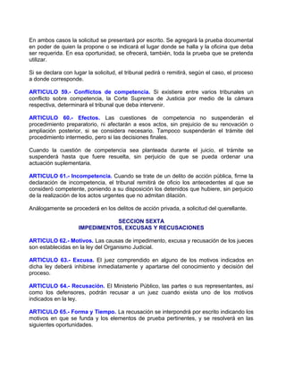 En ambos casos la solicitud se presentará por escrito. Se agregará la prueba documental
en poder de quien la propone o se indicará el lugar donde se halla y la oficina que deba
ser requerida. En esa oportunidad, se ofrecerá, también, toda la prueba que se pretenda
utilizar.

Si se declara con lugar la solicitud, el tribunal pedirá o remitirá, según el caso, el proceso
a donde corresponde.

ARTICULO 59.- Conflictos de competencia. Si existiere entre varios tribunales un
conflicto sobre competencia, la Corte Suprema de Justicia por medio de la cámara
respectiva, determinará el tribunal que deba intervenir.

ARTICULO 60.- Efectos. Las cuestiones de competencia no suspenderán el
procedimiento preparatorio, ni afectarán a esos actos, sin prejuicio de su renovación o
ampliación posterior, si se considera necesario. Tampoco suspenderán el trámite del
procedimiento intermedio, pero si las decisiones finales.

Cuando la cuestión de competencia sea planteada durante el juicio, el trámite se
suspenderá hasta que fuere resuelta, sin perjuicio de que se pueda ordenar una
actuación suplementaria.

ARTICULO 61.- Incompetencia. Cuando se trate de un delito de acción pública, firme la
declaración de incompetencia, el tribunal remitirá de oficio los antecedentes al que se
consideró competente, poniendo a su disposición los detenidos que hubiere, sin perjuicio
de la realización de los actos urgentes que no admitan dilación.

Análogamente se procederá en los delitos de acción privada, a solicitud del querellante.

                               SECCION SEXTA
                    IMPEDIMENTOS, EXCUSAS Y RECUSACIONES

ARTICULO 62.- Motivos. Las causas de impedimento, excusa y recusación de los jueces
son establecidas en la ley del Organismo Judicial.

ARTICULO 63.- Excusa. El juez comprendido en alguno de los motivos indicados en
dicha ley deberá inhibirse inmediatamente y apartarse del conocimiento y decisión del
proceso.

ARTICULO 64.- Recusación. El Ministerio Público, las partes o sus representantes, así
como los defensores, podrán recusar a un juez cuando exista uno de los motivos
indicados en la ley.

ARTICULO 65.- Forma y Tiempo. La recusación se interpondrá por escrito indicando los
motivos en que se funda y los elementos de prueba pertinentes, y se resolverá en las
siguientes oportunidades.
 