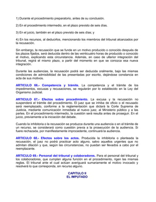 1) Durante el procedimiento preparatorio, antes de su conclusión.

2) En el procedimiento intermedio, en el plazo previsto de seis días.

3) En el juicio, también en el plazo previsto de seis días; y

4) En los recursos, al deducirlos, mencionando los miembros del tribunal alcanzados por
la recusación.

Sin embargo, la recusación que se funde en un motivo producido o conocido después de
los plazos fijados, será deducida dentro de las veinticuatro horas de producido o conocido
el motivo, explicando esta circunstancia. Además, en caso de ulterior integración del
tribunal, regirá el mismo plazo, a partir del momento en que se conozca esa nueva
integración.

Durante las audiencias, la recusación podrá ser deducida oralmente, bajo las mismas
condiciones de admisibilidad de las presentadas por escrito, dejándose constancia en
acta de sus motivos.

ARTICULO 66.- Competencia y trámite. La competencia y el trámite de los
impedimentos, excusas y recusaciones, se regularán por lo establecido en la Ley del
Organismo Judicial.

ARTICULO 67.- Efectos sobre procedimiento. La excusa y la recusación no
suspenderá el trámite del procedimiento. El juez que se inhiba de oficio o el recusado
será reemplazado, conforme a la reglamentación que dictará la Corte Suprema de
Justicia, mediante comunicación inmediata al nuevo juez, al Ministerio público y a las
partes. En el procedimiento intermedio, la cuestión será resulta antes de proseguir. En el
juicio, previamente a la iniciación del debate.

Cuando la inhibitoria o la recusación se produzca durante una audiencia o en el trámite de
un recurso, se considerará como cuestión previa a la prosecución de la audiencia. Si
fuere rechazada, por manifiestamente improcedente, continuará la audiencia.

ARTICULO 68.- Efectos sobre los actos. Producida la inhibitoria o planteada la
recusación, el juez no podrá practicar acto alguno, salvo aquellos urgentes que no
admitan dilación y que, según las circunstancias, no puedan ser llevados a cabo por el
reemplazante.

ARTICULO 69.- Personal del tribunal y colaboradores. Para el personal del tribunal y
los colaboradores, que cumplan alguna función en el procedimiento, rigen las mismas
reglas. El tribunal ante el cual actúan averiguará sumariamente el motivo invocado y
resolverá lo que corresponda, sin recurso alguno.

                                        CAPITULO II
                                       EL IMPUTADO
 
