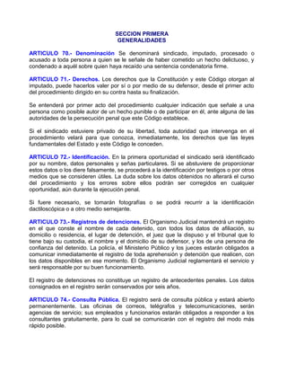 SECCION PRIMERA
                                    GENERALIDADES

ARTICULO 70.- Denominación Se denominará sindicado, imputado, procesado o
acusado a toda persona a quien se le señale de haber cometido un hecho delictuoso, y
condenado a aquél sobre quien haya recaído una sentencia condenatoria firme.

ARTICULO 71.- Derechos. Los derechos que la Constitución y este Código otorgan al
imputado, puede hacerlos valer por sí o por medio de su defensor, desde el primer acto
del procedimiento dirigido en su contra hasta su finalización.

Se entenderá por primer acto del procedimiento cualquier indicación que señale a una
persona como posible autor de un hecho punible o de participar en él, ante alguna de las
autoridades de la persecución penal que este Código establece.

Si el sindicado estuviere privado de su libertad, toda autoridad que intervenga en el
procedimiento velará para que conozca, inmediatamente, los derechos que las leyes
fundamentales del Estado y este Código le conceden.

ARTICULO 72.- Identificación. En la primera oportunidad el sindicado será identificado
por su nombre, datos personales y señas particulares. Si se abstuviere de proporcionar
estos datos o los diere falsamente, se procederá a la identificación por testigos o por otros
medios que se consideren útiles. La duda sobre los datos obtenidos no alterará el curso
del procedimiento y los errores sobre ellos podrán ser corregidos en cualquier
oportunidad, aún durante la ejecución penal.

Si fuere necesario, se tomarán fotografías o se podrá recurrir a la identificación
dactiloscópica o a otro medio semejante.

ARTICULO 73.- Registros de detenciones. El Organismo Judicial mantendrá un registro
en el que conste el nombre de cada detenido, con todos los datos de afiliación, su
domicilio o residencia, el lugar de detención, el juez que la dispuso y el tribunal que lo
tiene bajo su custodia, el nombre y el domicilio de su defensor, y los de una persona de
confianza del detenido. La policía, el Ministerio Público y los jueces estarán obligados a
comunicar inmediatamente el registro de toda aprehensión y detención que realicen, con
los datos disponibles en ese momento. El Organismo Judicial reglamentará el servicio y
será responsable por su buen funcionamiento.

El registro de detenciones no constituye un registro de antecedentes penales. Los datos
consignados en el registro serán conservados por seis años.

ARTICULO 74.- Consulta Pública. El registro será de consulta pública y estará abierto
permanentemente. Las oficinas de correos, telégrafos y telecomunicaciones, serán
agencias de servicio; sus empleados y funcionarios estarán obligados a responder a los
consultantes gratuitamente, para lo cual se comunicarán con el registro del modo más
rápido posible.
 