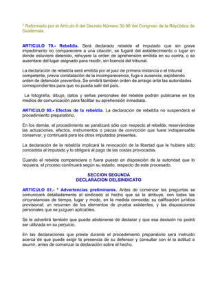 * Reformado por el Artículo 6 del Decreto Número 32-96 del Congreso de la República de
Guatemala.


ARTICULO 79.- Rebeldía. Será declarado rebelde el imputado que sin grave
impedimento no compareciere a una citación, se fugaré del establecimiento o lugar en
donde estuviere detenido, rehuyere la orden de aprehensión emitida en su contra, o se
ausentare del lugar asignado para residir, sin licencia del tribunal.

La declaración de rebeldía será emitida por el juez de primera instancia o el tribunal
competente, previa constatación de la incomparecencia, fuga o ausencia, expidiendo
orden de detención preventiva. Se emitirá también orden de arraigo ante las autoridades
correspondientes para que no pueda salir del país.

 La fotografía, dibujo, datos y señas personales del rebelde podrán publicarse en los
medios de comunicación para facilitar su aprehensión inmediata.

ARTICULO 80.- Efectos de la rebeldía. La declaración de rebeldía no suspenderá el
procedimiento preparatorio.

En los demás, el procedimiento se paralizará sólo con respecto al rebelde, reservándose
las actuaciones, efectos, instrumentos o piezas de convicción que fuere indispensable
conservar, y continuará para los otros imputados presentes.

La declaración de la rebeldía implicará la revocación de la libertad que le hubiere sido
concedida al imputado y lo obligará al pago de las costas provocadas.

Cuando el rebelde compareciere o fuera puesto en disposición de la autoridad que lo
requiera, el proceso continuará según su estado, respecto de este procesado.

                               SECCION SEGUNDA
                           DECLARACION DELSINDICATO

ARTICULO 81.- * Advertencias preliminares. Antes de comenzar las preguntas se
comunicará detalladamente el sindicado el hecho que se le atribuye, con todas las
circunstancias de tiempo, lugar y modo, en la medida conocida; su calificación jurídica
provisional; un resumen de los elementos de prueba existentes, y las disposiciones
personales que se juzguen aplicables.

Se le advertirá también que puede abstenerse de declarar y que esa decisión no podrá
ser utilizada en su perjuicio.

En las declaraciones que preste durante el procedimiento preparatorio será instruido
acerca de que puede exigir la presencia de su defensor y consultar con él la actitud a
asumir, antes de comenzar la declaración sobre el hecho.
 