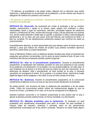 * “El defensor, el querellante o las partes civiles, deberán dar su dirección para recibir
citaciones y notificaciones en el perímetro de la población y se les indicará que tienen la
obligación de notificar los cambios a los mismos”.

* Se adiciona un párrafo por el Artículo 7 del Decreto Número 32-96 del Congreso de la
República de Guatemala.

ARTICULO 82.- Desarrollo. Se comentará por invitar al sindicado a dar su nombre,
apellido, sobrenombre o apodo si lo tuviera, edad, estado civil, profesión u oficio,
nacionalidad, fecha y lugar de nacimiento, domicilio, principales lugares de residencia
anterior y condiciones de vida, nombre del cónyuge e hijos y de las personas con quienes
vive, de las cuales depende o están bajo su guarda, a expresar si antes a sido perseguido
penalmente y, en su caso, por qué causa, ante qué tribunal, que sentencia se dictó y si
ella fue cumplida. En las declaraciones posteriores bastará que confirme los datos ya
proporcionados.

Inmediatamente después, se dará oportunidad para que declare sobre el hecho que se le
atribuye y para que indique los medios de prueba cuya práctica considere oportuna;
asimismo, podrá dictar su propia declaración.

Tanto el Ministerio Público como el defensor tendrán facultad para dirigir al sindicado las
preguntas que estimen convenientes, con la venia de quien presida el acto. El juez o los
miembros del tribunal competente también podrán preguntar.

ARTICULO 83.- Acta en el procedimiento preparatorio. Durante el procedimiento
preparatorio, la declaración del sindicado constará en acta que producirá lo que suceda
en la audiencia y la declaración, en lo posible, con sus propias palabras. En este caso, el
acto finalizará con la lectura y la firma del acta por todos los que han intervenido. Si se
abstuviere de declarar, total o parcialmente, se hará constar en el acta; si rehusare
suscribirla, se consignará el motivo. Si no supiere o no pudiere firmar, imprimirá la huella
digital de alguno de los pulgares u otro dedo, lo que se hará constar en el acta.

ARTICULO 84.- Asistencia. Durante el procedimiento preparatorio se le comunicará
verbalmente al defensor el día y la hora en que se le tomará declaración al sindicado.

Se podrá permitir, con anuencia de éste, la asistencia del querellante o de las partes
civiles. Todos los concurrentes podrán indicar las inobservancias legales en que se
incurra en el acto, o protestar en su caso, en lo que se consignará en la diligencia.

Quienes hubieren concurrido y no hubieren presenciado el acto podrán leer el acta y
ejercer el derecho previsto anteriormente, en forma inmediata a su terminación.

ARTICULO 85.- Métodos prohibidos para la declaración. El sindicado no será
protestado sino simplemente amonestado para decir la verdad. No será sometido a
ninguna clase de coacción, amenaza o promesa, salvo en las prevenciones
expresamente autorizadas por la ley penal o procesal. Tampoco se usará medio alguno
 