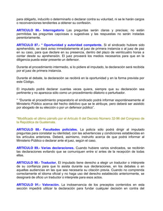 para obligarlo, inducirlo o determinarlo o declarar contra su voluntad, ni se le harán cargos
o reconvenciones tendientes a obtener su confesión.

ARTICULO 86.- Interrogatorio Las preguntas serán claras y precisas; no están
permitidas las preguntas capciosas o sugestivas y las respuestas no serán instadas
perentoriamente.

ARTICULO 87.- * Oportunidad y autoridad competente. Si el sindicado hubiere sido
aprehendido, se dará aviso inmediatamente al juez de primera instancia o al juez de paz
en su caso, para que declare en su presencia, dentro del plazo de veinticuatro horas a
contar desde su aprehensión. El juez proveerá los medios necesarios para que en la
diligencia pueda estar presente un defensor.

Durante el procedimiento intermedio, si lo pidiere el imputado, la declaración será recibida
por el juez de primera instancia.

Durante el debate, la declaración se recibirá en la oportunidad y en la forma prevista por
este Código.

El imputado podrá declarar cuantas veces quiera, siempre que su declaración sea
pertinente y no aparezca sólo como un procedimiento dilatorio o perturbador.

* “Durante el procedimiento preparatorio el sindicado podrá informar espontáneamente al
Ministerio Público acerca del hecho delictivo que se le atribuye, pero deberá ser asistido
por abogado de su elección o por un defensor público”.


*Modificado el último párrafo por el Artículo 8 del Decreto Número 32-96 del Congreso de
la República de Guatemala.

ARTICULO 88.- Facultades policiales. La policía sólo podrá dirigir al imputado
preguntas para constatar su identidad, con las advertencias y condiciones establecidas en
los artículos anteriores. Deberá, asimismo, instruirlo acerca de que podrá informar al
Ministerio Público o declarar ante el juez, según el caso.

ARTICULO 89.- Varias declaraciones. Cuando hubiere varios sindicados, se recibirán
las declaraciones evitando que se comuniquen entre sí antes de la recepción de todas
ellas.

ARTICULO 90.- Traductor. El imputado tiene derecho a elegir un traductor o intérprete
de su confianza para que lo asista durante sus declaraciones, en los debates o en
aquellas audiencias en las que sea necesaria su citación previa. Cuando no comprenda
correctamente el idioma oficial y no haga uso del derecho establecido anteriormente, se
designará de oficio un traductor o interprete para esos actos.

ARTICULO 91.- Valoración. La inobservancia de los preceptos contenidos en esta
sección impedirá utilizar la declaración para fundar cualquier decisión en contra del
 