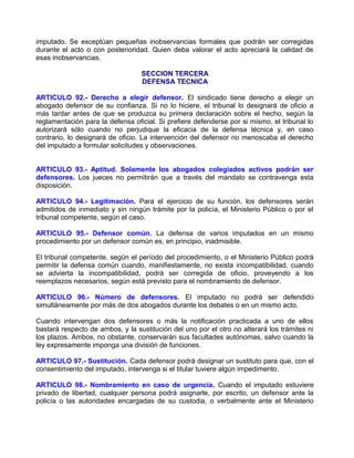 imputado. Se exceptúan pequeñas inobservancias formales que podrán ser corregidas
durante el acto o con posterioridad. Quien deba valorar el acto apreciará la calidad de
esas inobservancias.

                                  SECCION TERCERA
                                  DEFENSA TECNICA

ARTICULO 92.- Derecho a elegir defensor. El sindicado tiene derecho a elegir un
abogado defensor de su confianza. Si no lo hiciere, el tribunal lo designará de oficio a
más tardar antes de que se produzca su primera declaración sobre el hecho, según la
reglamentación para la defensa oficial. Si prefiere defenderse por si mismo, el tribunal lo
autorizará sólo cuando no perjudique la eficacia de la defensa técnica y, en caso
contrario, lo designará de oficio. La intervención del defensor no menoscaba el derecho
del imputado a formular solicitudes y observaciones.


ARTICULO 93.- Aptitud. Solamente los abogados colegiados activos podrán ser
defensores. Los jueces no permitirán que a través del mandato se contravenga esta
disposición.

ARTICULO 94.- Legitimación. Para el ejercicio de su función, los defensores serán
admitidos de inmediato y sin ningún trámite por la policía, el Ministerio Público o por el
tribunal competente, según el caso.

ARTICULO 95.- Defensor común. La defensa de varios imputados en un mismo
procedimiento por un defensor común es, en principio, inadmisible.

El tribunal competente, según el período del procedimiento, o el Ministerio Público podrá
permitir la defensa común cuando, manifiestamente, no exista incompatibilidad, cuando
se advierta la incompatibilidad, podrá ser corregida de oficio, proveyendo a los
reemplazos necesarios, según está previsto para el nombramiento de defensor.

ARTICULO 96.- Número de defensores. El imputado no podrá ser defendido
simultáneamente por más de dos abogados durante los debates o en un mismo acto.

Cuando intervengan dos defensores o más la notificación practicada a uno de ellos
bastará respecto de ambos, y la sustitución del uno por el otro no alterará los trámites ni
los plazos. Ambos, no obstante, conservarán sus facultades autónomas, salvo cuando la
ley expresamente imponga una división de funciones.

ARTICULO 97.- Sustitución. Cada defensor podrá designar un sustituto para que, con el
consentimiento del imputado, intervenga si el titular tuviere algún impedimento.

ARTICULO 98.- Nombramiento en caso de urgencia. Cuando el imputado estuviere
privado de libertad, cualquier persona podrá asignarle, por escrito, un defensor ante la
policía o las autoridades encargadas de su custodia, o verbalmente ante el Ministerio
 