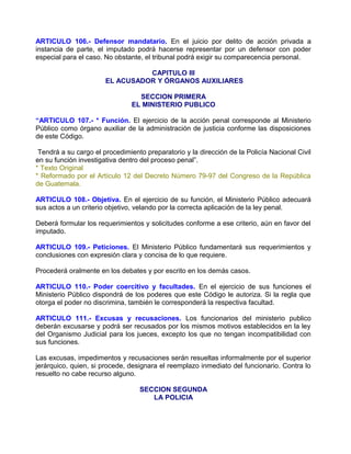 ARTICULO 106.- Defensor mandatario. En el juicio por delito de acción privada a
instancia de parte, el imputado podrá hacerse representar por un defensor con poder
especial para el caso. No obstante, el tribunal podrá exigir su comparecencia personal.

                                 CAPITULO III
                       EL ACUSADOR Y ÓRGANOS AUXILIARES

                                  SECCION PRIMERA
                                EL MINISTERIO PUBLICO

“ARTICULO 107.- * Función. El ejercicio de la acción penal corresponde al Ministerio
Público como órgano auxiliar de la administración de justicia conforme las disposiciones
de este Código.

 Tendrá a su cargo el procedimiento preparatorio y la dirección de la Policía Nacional Civil
en su función investigativa dentro del proceso penal”.
* Texto Original
* Reformado por el Artículo 12 del Decreto Número 79-97 del Congreso de la República
de Guatemala.

ARTICULO 108.- Objetiva. En el ejercicio de su función, el Ministerio Público adecuará
sus actos a un criterio objetivo, velando por la correcta aplicación de la ley penal.

Deberá formular los requerimientos y solicitudes conforme a ese criterio, aún en favor del
imputado.

ARTICULO 109.- Peticiones. El Ministerio Público fundamentará sus requerimientos y
conclusiones con expresión clara y concisa de lo que requiere.

Procederá oralmente en los debates y por escrito en los demás casos.

ARTICULO 110.- Poder coercitivo y facultades. En el ejercicio de sus funciones el
Ministerio Público dispondrá de los poderes que este Código le autoriza. Si la regla que
otorga el poder no discrimina, también le corresponderá la respectiva facultad.

ARTICULO 111.- Excusas y recusaciones. Los funcionarios del ministerio publico
deberán excusarse y podrá ser recusados por los mismos motivos establecidos en la ley
del Organismo Judicial para los jueces, excepto los que no tengan incompatibilidad con
sus funciones.

Las excusas, impedimentos y recusaciones serán resueltas informalmente por el superior
jerárquico, quien, si procede, designara el reemplazo inmediato del funcionario. Contra lo
resuelto no cabe recurso alguno.

                                  SECCION SEGUNDA
                                     LA POLICIA
 