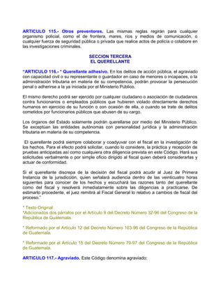 ARTICULO 115.- Otros preventores. Las mismas reglas regirán para cualquier
organismo policial, como el de frontera, mares, ríos y medios de comunicación, o
cualquier fuerza de seguridad pública o privada que realice actos de policía o colabore en
las investigaciones criminales.

                                  SECCION TERCERA
                                  EL QUERELLANTE

“ARTICULO 116.- * Querellante adhesivo. En los delitos de acción pública, el agraviado
con capacidad civil o su representante o guardador en caso de menores o incapaces, o la
administración tributaria en materia de su competencia, podrán provocar la persecución
penal o adherirse a la ya iniciada por el Ministerio Público.

El mismo derecho podrá ser ejercido por cualquier ciudadano o asociación de ciudadanos
contra funcionarios o empleados públicos que hubieren violado directamente derechos
humanos en ejercicio de su función o con ocasión de ella, o cuando se trate de delitos
cometidos por funcionarios públicos que abusen de su cargo.

Los órganos del Estado solamente podrán querellarse por medio del Ministerio Público.
Se exceptúan las entidades autónomas con personalidad jurídica y la administración
tributaria en materia de su competencia.

 El querellante podrá siempre colaborar y coadyuvar con el fiscal en la investigación de
los hechos. Para el efecto podrá solicitar, cuando lo considere, la práctica y recepción de
pruebas anticipadas así como cualquiera otra diligencia prevista en este Código. Hará sus
solicitudes verbalmente o por simple oficio dirigido al fiscal quien deberá considerarlas y
actuar de conformidad.

Si el querellante discrepa de la decisión del fiscal podrá acudir al Juez de Primera
Instancia de la jurisdicción, quien señalará audiencia dentro de las veinticuatro horas
siguientes para conocer de los hechos y escuchará las razones tanto del querellante
como del fiscal y resolverá inmediatamente sobre las diligencias a practicarse. De
estimarlo procedente, el juez remitirá al Fiscal General lo relativo a cambios de fiscal del
proceso.”

* Texto Original
*Adicionados dos párrafos por el Artículo 9 del Decreto Número 32-96 del Congreso de la
República de Guatemala.

* Reformado por el Artículo 12 del Decreto Número 103-96 del Congreso de la República
de Guatemala.

* Reformado por el Artículo 15 del Decreto Número 79-97 del Congreso de la República
de Guatemala.

ARTICULO 117.- Agraviado. Este Código denomina agraviado:
 