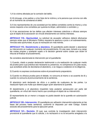 1) A la víctima afectada por la comisión del delito.

2) Al cónyuge, a los padres y a los hijos de la víctima y a la persona que conviva con ella
en el momento de cometerse el delito.

3) A los representantes de una sociedad por los delitos cometidos contra la misma y a los
socios respecto a los cometidos por quienes la dirijan, administren o controlen; y

4) A las asociaciones de los delitos que afecten intereses colectivos o difusos siempre
que el objeto de la asociación se vincule directamente con dichos intereses.

ARTICULO 118.- Oportunidad. La solicitud de acusador adhesivo deberá efectuarse
siempre antes que el Ministerio Público requiera la apertura a juicio o el sobreseimiento.
Vencida esta oportunidad, el juez la rechazará sin más trámite.

ARTICULO 119.- Desistimiento y abandono. El querellante podrá desistir o abandonar
su intervención en cualquier momento del procedimiento. En ese caso, tomará a su cargo
las costas propias y quedarán sujeto a la decisión general sobre costas que dicten el
tribunal al finalizar el procedimiento.

Se considera abandonada la intervención por el querellante:

1) Cuando, citado a prestar declaración testimonial o a la realización de cualquier medio
de prueba para cuya práctica sea necesaria su presencia, no comparezca sin justa causa,
que acreditará antes de decretarse el abandono, o se niegue a colaborar en la diligencia.

2) Cuando no exprese conclusiones sobre el procedimiento preparatorio.

3) Cuando no ofrezca prueba para el debate, no concurra al mismo o se ausente de él y
cuando no concurra al pronunciamiento de la sentencia.

El abandono será declarado de oficio o a pedido de cualquiera de las partes. La
resolución fijará una multa que deberá pagar quien abandona la querella.

El desistimiento y el abandono impedirán toda posterior persecución por parte del
querellante, en virtud del mismo hecho que constituye el objeto de su intervención.

El representante de un menor o incapaz no podrá desistir de la querella sin autorización
judicial.

ARTICULO 120.- Intervención. El querellante por adhesión intervendrá solamente en las
fases del proceso hasta sentencia, conforme lo dispuesto por este Código. Estará
excluido del procedimiento para la ejecución penal.

ARTICULO 121.- Decisión. El juez que controla la investigación dará intervención
provisional al querellante que lo solicite, o la rechazará si no la encuentra arreglada a la
 