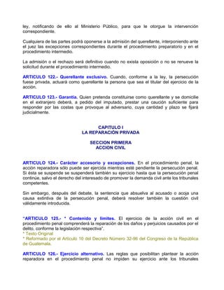 ley, notificando de ello al Ministerio Público, para que le otorgue la intervención
correspondiente.

Cualquiera de las partes podrá oponerse a la admisión del querellante, interponiendo ante
el juez las excepciones correspondientes durante el procedimiento preparatorio y en el
procedimiento intermedio.

La admisión o el rechazo será definitivo cuando no exista oposición o no se renueve la
solicitud durante el procedimiento intermedio.

ARTICULO 122.- Querellante exclusivo. Cuando, conforme a la ley, la persecución
fuese privada, actuará como querellante la persona que sea el titular del ejercicio de la
acción.

ARTICULO 123.- Garantía. Quien pretenda constituirse como querellante y se domicilie
en el extranjero deberá, a pedido del imputado, prestar una caución suficiente para
responder por las costas que provoque al adversario, cuya cantidad y plazo se fijará
judicialmente.


                                    CAPITULO I
                              LA REPARACIÓN PRIVADA

                                  SECCION PRIMERA
                                    ACCION CIVIL


ARTICULO 124.- Carácter accesorio y excepciones. En el procedimiento penal, la
acción reparadora sólo puede ser ejercida mientras esté pendiente la persecución penal.
Si ésta se suspende se suspenderá también su ejercicio hasta que la persecución penal
continúe, salvo el derecho del interesado de promover la demanda civil ante los tribunales
competentes.

Sin embargo, después del debate, la sentencia que absuelva al acusado o acoja una
causa extintiva de la persecución penal, deberá resolver también la cuestión civil
válidamente introducida.


“ARTICULO 125.- * Contenido y límites. El ejercicio de la acción civil en el
procedimiento penal comprenderá la reparación de los daños y perjuicios causados por el
delito, conforme la legislación respectiva”.
* Texto Original
* Reformado por el Artículo 10 del Decreto Número 32-96 del Congreso de la República
de Guatemala.

ARTICULO 126.- Ejercicio alternativo. Las reglas que posibilitan plantear la acción
reparadora en el procedimiento penal no impiden su ejercicio ante los tribunales
 