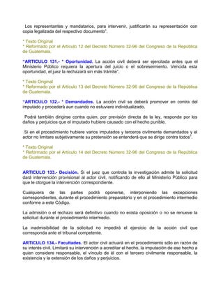 Los representantes y mandatarios, para intervenir, justificarán su representación con
copia legalizada del respectivo documento”.

* Texto Original
* Reformado por el Artículo 12 del Decreto Número 32-96 del Congreso de la República
de Guatemala.

“ARTICULO 131.- * Oportunidad. La acción civil deberá ser ejercitada antes que el
Ministerio Público requiera la apertura del juicio o el sobreseimiento. Vencida esta
oportunidad, el juez la rechazará sin más trámite”.

* Texto Original
* Reformado por el Artículo 13 del Decreto Número 32-96 del Congreso de la República
de Guatemala.

“ARTICULO 132.- * Demandados. La acción civil se deberá promover en contra del
imputado y procederá aun cuando no estuviere individualizado.

 Podrá también dirigirse contra quien, por previsión directa de la ley, responde por los
daños y perjuicios que el imputado hubiere causado con el hecho punible.

 Si en el procedimiento hubiere varios imputados y terceros civilmente demandados y el
actor no limitare subjetivamente su pretensión se entenderá que se dirige contra todos”.

* Texto Original
* Reformado por el Artículo 14 del Decreto Número 32-96 del Congreso de la República
de Guatemala.


ARTICULO 133.- Decisión. Si el juez que controla la investigación admite la solicitud
dará intervención provisional al actor civil, notificando de ello al Ministerio Público para
que le otorgue la intervención correspondiente.

Cualquiera de las partes podrá oponerse, interponiendo las excepciones
correspondientes, durante el procedimiento preparatorio y en el procedimiento intermedio
conforme a este Código.

La admisión o el rechazo será definitivo cuando no exista oposición o no se renueve la
solicitud durante el procedimiento intermedio.

La inadmisibilidad de la solicitud no impedirá el ejercicio de la acción civil que
corresponda ante el tribunal competente.

ARTICULO 134.- Facultades. El actor civil actuará en el procedimiento sólo en razón de
su interés civil. Limitará su intervención a acreditar el hecho, la imputación de ese hecho a
quien considere responsable, el vínculo de él con el tercero civilmente responsable, la
existencia y la extensión de los daños y perjuicios.
 