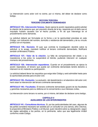 La intervención como actor civil no exime, por sí misma, del deber de declarar como
testigo.

                               SECCION TERCERA
                         TERCERO CIVILMENTE DEMANDADO

ARTICULO 135.- Intervención forzosa. Quien ejerza la acción reparadora podrá solicitar
la citación de la persona que, por previsión directa de la ley, responda por el daño que el
imputado hubiere causado con el hecho punible, a fin de que intervenga en el
procedimiento como demanda.

La solicitud deberá ser formulada en la forma y en la oportunidad previstas en este
Código, con indicación del nombre, domicilio o residencia del demandado y de su vínculo
jurídico con el imputado.

ARTICULO 136.- Decisión. El juez que controla la investigación decidirá sobre la
solicitud; si la acoge, mandará notificar al tercero civilmente demandado. Notificará
también al Ministerio Público.

ARTICULO 137.- Valor de la citación. La falta de comparecencia del citado o su
inasistencia a los actos no suspenderá el trámite, pudiendo intervenir en cualquier
momento del procedimiento.

ARTICULO 138.- Intervención espontánea. Cuando en el procedimiento se ejerza la
acción reparadora, el tercero que pueda ser civilmente demandado tendrá derecho a
intervenir en él, instando su participación.

La solicitud deberá llenar los requisitos que exige éste Código y será admisible hasta para
la oportunidad prevista para el actor civil.

ARTICULO 139.- Exclusión. La exclusión, del desistimiento o el abandono del actor civil,
hará cesar la intervención del tercero civilmente demandado.

ARTICULO 140.- Facultades. El tercero civilmente demandado gozará de las facultades
y garantías necesarias para su defensa en lo concerniente a sus intereses civiles.

La intervención como tercero no exime, por sí misma, del deber de declarar como testigo.

                                   CAPITULO V
                        AUXILIARES DE LOS INTERVINIENTES

ARTICULO 141.- Consultores técnicos. Si, por las particularidades del caso, algunas de
las partes considera necesario ser asistida por un consultor en una ciencia, arte o técnica,
lo propondrá al Ministerio Público o al tribunal, quien decidirá sobre su designación, según
las reglas aplicables a los peritos, en lo pertinente, salvo que sea legalmente inhábil
conforme a este Código.
 