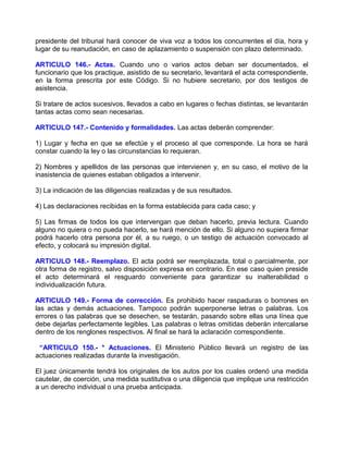 presidente del tribunal hará conocer de viva voz a todos los concurrentes el día, hora y
lugar de su reanudación, en caso de aplazamiento o suspensión con plazo determinado.

ARTICULO 146.- Actas. Cuando uno o varios actos deban ser documentados, el
funcionario que los practique, asistido de su secretario, levantará el acta correspondiente,
en la forma prescrita por este Código. Si no hubiere secretario, por dos testigos de
asistencia.

Si tratare de actos sucesivos, llevados a cabo en lugares o fechas distintas, se levantarán
tantas actas como sean necesarias.

ARTICULO 147.- Contenido y formalidades. Las actas deberán comprender:

1) Lugar y fecha en que se efectúe y el proceso al que corresponde. La hora se hará
constar cuando la ley o las circunstancias lo requieran.

2) Nombres y apellidos de las personas que intervienen y, en su caso, el motivo de la
inasistencia de quienes estaban obligados a intervenir.

3) La indicación de las diligencias realizadas y de sus resultados.

4) Las declaraciones recibidas en la forma establecida para cada caso; y

5) Las firmas de todos los que intervengan que deban hacerlo, previa lectura. Cuando
alguno no quiera o no pueda hacerlo, se hará mención de ello. Si alguno no supiera firmar
podrá hacerlo otra persona por él, a su ruego, o un testigo de actuación convocado al
efecto, y colocará su impresión digital.

ARTICULO 148.- Reemplazo. El acta podrá ser reemplazada, total o parcialmente, por
otra forma de registro, salvo disposición expresa en contrario. En ese caso quien preside
el acto determinará el resguardo conveniente para garantizar su inalterabilidad o
individualización futura.

ARTICULO 149.- Forma de corrección. Es prohibido hacer raspaduras o borrones en
las actas y demás actuaciones. Tampoco podrán superponerse letras o palabras. Los
errores o las palabras que se desechen, se testarán, pasando sobre ellas una línea que
debe dejarlas perfectamente legibles. Las palabras o letras omitidas deberán intercalarse
dentro de los renglones respectivos. Al final se hará la aclaración correspondiente.

 “ARTICULO 150.- * Actuaciones. El Ministerio Público llevará un registro de las
actuaciones realizadas durante la investigación.

El juez únicamente tendrá los originales de los autos por los cuales ordenó una medida
cautelar, de coerción, una medida sustitutiva o una diligencia que implique una restricción
a un derecho individual o una prueba anticipada.
 