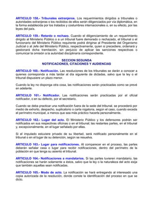 ARTICULO 158.- Tribunales extranjeros. Los requerimientos dirigidos a tribunales o
autoridades extranjeras o los recibidos de ellos serán diligenciados por vía diplomática, en
la forma establecida por los tratados y costumbres internacionales o, en su efecto, por las
leyes del país.

ARTICULO 159.- Retardo o rechazo. Cuando el diligenciamiento de un requerimiento
dirigido al Ministerio Público o a un tribunal fuere demorado o rechazado, el tribunal o el
funcionario del Ministerio Público requirente podrá dirigirse al Presidente del Organismo
Judicial o al Jefe del Ministerio Público, respectivamente, quien si precediere, ordenará y
gestionará dicha tramitación, sin perjuicio de aplicar las sanciones respectivas o
comunicar la omisión a la autoridad disciplinaría correspondiente.

                               SECCION SEGUNDA
                    NOTIFICACIONES, CITACIONES Y AUDIENCIAS

ARTICULO 160.- Notificación. Las resoluciones de los tribunales se darán a conocer a
quienes corresponda a más tardar al día siguiente de dictadas, salvo que la ley o el
tribunal dispusiere un plazo menor.

Cuando la ley no disponga otra cosa, las notificaciones serán practicadas como se prevé
en adelante.

ARTICULO 161.- Notificador. Las notificaciones serán practicadas por el oficial
notificador, o en su defecto, por el secretario.

Cuando se deba practicar una notificación fuera de la sede del tribunal, se procederá por
medio de exhorto, despacho, suplicatorio o carta rogatoria, según el caso, cuando exceda
el perímetro municipal, a menos que sea más práctico hacerla personalmente.

ARTICULO 162.- Lugar del acto. El Ministerio Público y los defensores podrán ser
notificados en sus respectivas oficinas o en el tribunal; las restantes partes, en el tribunal
y, excepcionalmente, en el lugar señalado por ellas.

Si el imputado estuviere privado de su libertad, será notificado personalmente en el
tribunal o en el lugar de su detención, según se resuelva.

ARTICULO 163.- Lugar para notificaciones. Al comparecer en el proceso, las partes
deberán señalar casa o lugar para recibir notificaciones, dentro del perímetro de la
población en que tenga su asiento el tribunal.

ARTICULO 164.- Notificaciones a mandatarios. Si las partes tuvieren mandatario, las
notificaciones se harán solamente a éstos, salvo que la ley o la naturaleza del acto exija
que también aquellas sean notificadas.

ARTICULO 165.- Modo de acto. La notificación se hará entregando al interesado una
copia autorizada de la resolución, donde conste la identificación del proceso en que se
dicto.
 